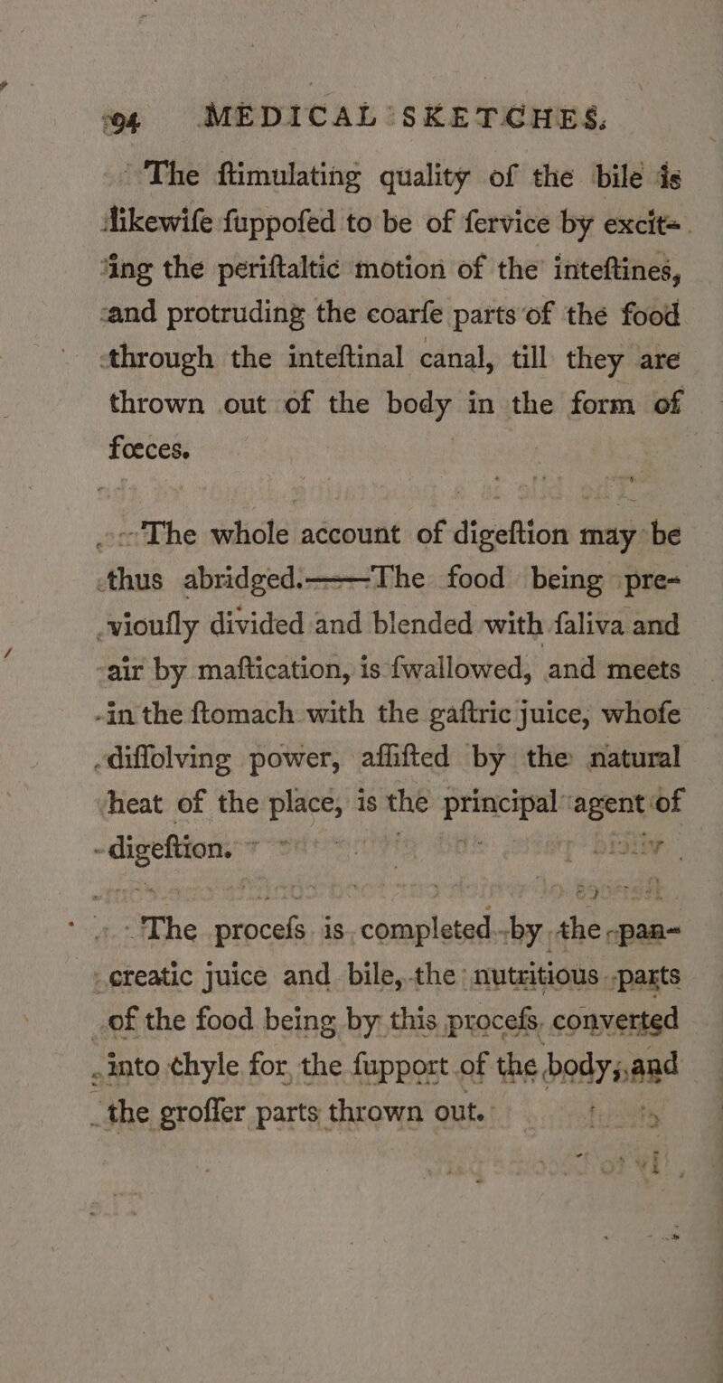 ~The ftimulating quality of the bilé ds Aikewife fuppofed to be of fervice by excit= ‘ing the periftaltic motion of the’ inteftines, cand protruding the coarfe parts of thé food ‘through the inteftinal canal, till they are thrown out of the body in the form of foeces. ocThe whole account of digeftion may be thus abridged. — -vioufly divided and blended with faliva and ‘The food being ‘pre- -air by maftication, is f{wallowed, and meets -in the ftomach with the gaftric juice, whofe — diffolving power, affifted by the natural heat of the place, is the Pein agent: of digeftion rod etrty r bESay Mor oe The Sapege iS completed by the -pan-~ _ereatic juice and bile,-the: nutritious parts _of the food being by this procefs, converted into ¢hyle for, the fupport of the bedyannd i the groffer parts thrown out.