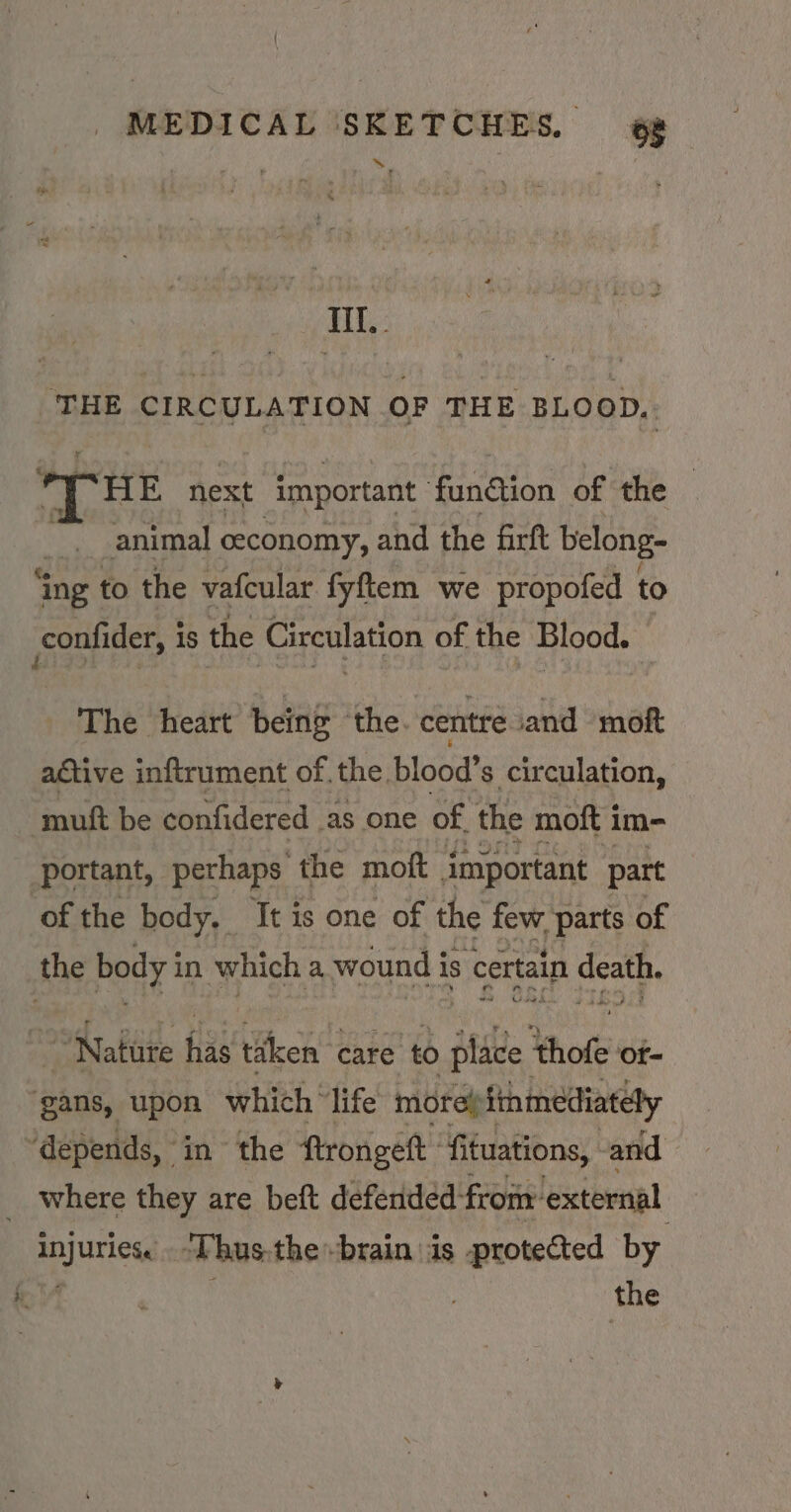 yeah FE EDS THE CIRCULATION OF THE BLOOD, HE next important fun@ion of the animal ceconomy, and the firft belong- ‘ing to the vafcular fyftem we propofed to confider, i is the Circulation of the Blood. The heart being the. centre ‘and moft active inftrument of. the blood’s circulation, muft be confidered as one of the moft im- portant, perhaps the moft important part ‘of the body, It is one of the few parts of the body in which a wound is certain death. Nature has taken ‘care to place thofe of- gans, upon which ‘life more finmediately ‘depends, in the ftrongeft fituations, and _ where they are beft defended: from’ external injuries. “Thus.the brain is -protected by 4 the