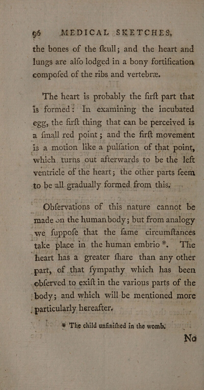 the bones of the fkull; and the heart and - Jungs are alfo lodged in a bony fortification compofed of the ribs and vertebre. The heart is probably the firft part that is formed: In examining the incubated - egg, the firft thing that can be perceived is a fmall red point; and the firft movement is. a motion like a pulfation of that point, which. turns out afterwards to be the left ventricle of the heart; the other parts feem to be all gradually formed from this, 3 Obfervations of this nature cannot be made. on the human body; but from analogy .we fuppofe that the fame circumftances ‘take place in the human embrio*. TOE ee “heart has a greater fhare than any other part, of . that fympathy which has been _obferved to exift in the various parts of the ‘body; and which will be mentioned. more particulary, hereafter. * The child unfinithed i in the wombé No