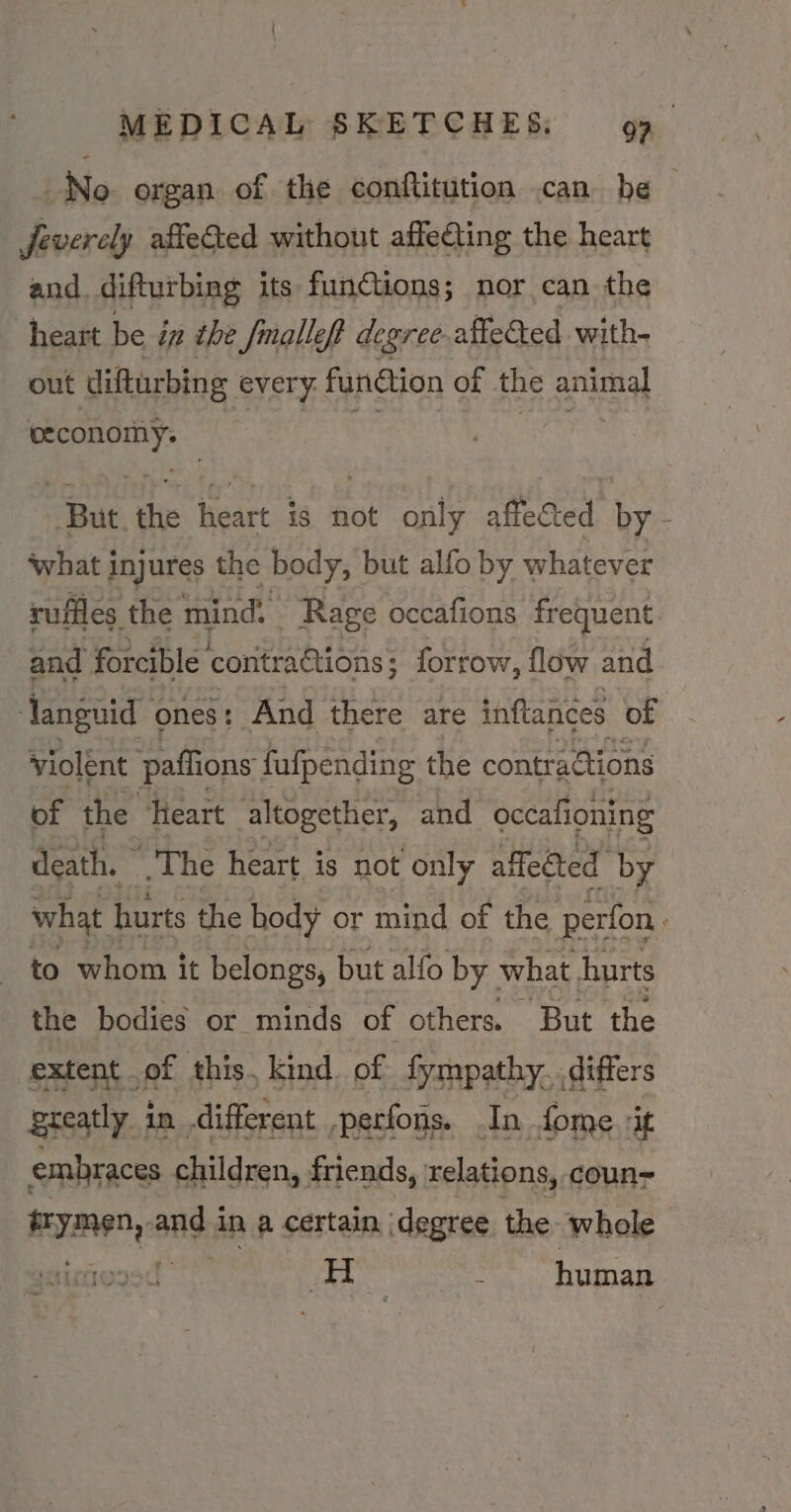 No. organ of the conflitution can. be Jeverely affeed without affeting the heart and. difturbing its fun@tions; nor can the heart be i in the fmalleft degree affected with- out difturbing every funtion of the animal ee | Sah Hs heart ig not only affected by - what injures the body, but alfo by whatever ruffles the mind. Rage occafions frequent and forcible contra@tions ; forrow, flow and Tanguid ones t And there are inftances of violent paffions fufpending the contractions of the Heart altogether, and occafioning death. | The heart is not only affected by what hurts the hody or mind of the perfon. to whom it belongs, but alfo by what hurts the bodies or minds of others. But the extent .of this, kind of fympathy, differs greatly in different -perfons. In fome it embraces children, friends, relations, coun pymeD, ands in a certain ‘degree the whole 2 a | N human