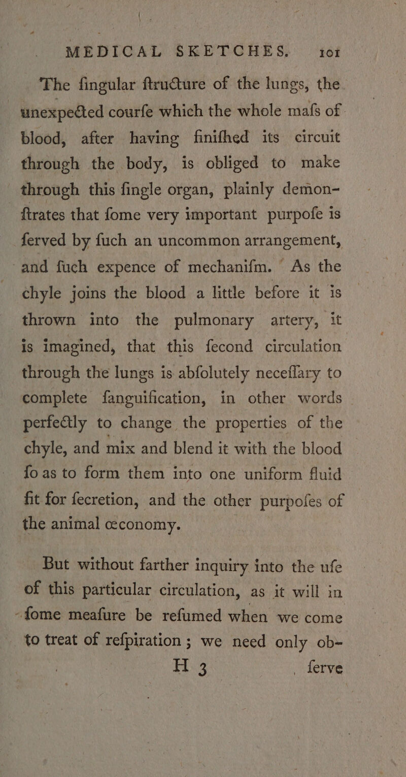 { — MEDICAL ERETCHES, 46% The fingular ftru€ture of the lungs, the. unexpected courfe which the whole mafs of blood, after having finifhed its circuit through the body, is obliged to make through this fingle organ, plainly demon- ftrates that fome very important purpofe is ferved by fuch an uncommon arrangement, and fuch expence of mechanifm. As the : chyle joins the blood a little before it is thrown into the pulmonary artery, it is imagined, that this fecond circulation through the lungs is abfolutely neceflary to complete fanguification, in other words — perfe€tly to change the properties of the chyle, and mix and blend it with the blood fo as to form them into one uniform fluid fit for fecretion, and the other purpoles of | the animal ceconomy. But without farther inquiry into the ufe of this particular circulation, as it will in -fome meafure be refumed when we come to treat of refpiration ; we need only ob- is.2 _ ferve