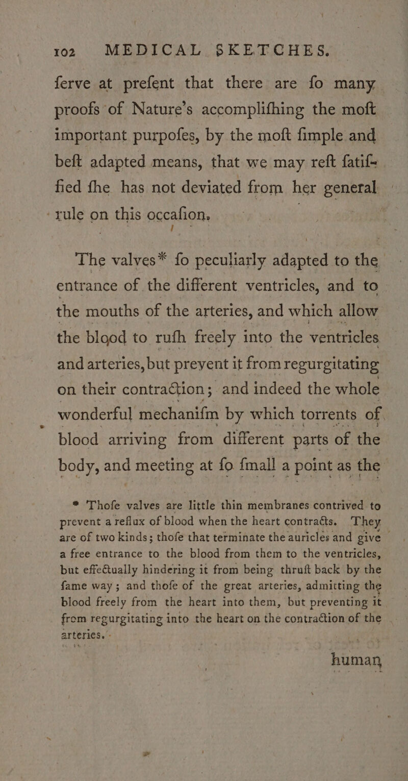 ferve at prefent that there are fo many proofs of Nature’s accomplifhing the moft important purpofes, by the moft fimple and beft adapted means, that we may reft fatif- fied fhe has not deviated from her general ‘rule on this occafion, The valves* fo Becutails aanted to the entrance of the different ventricles, and to the mouths of the arteries, and which allow the blood to rufh freely into the ventricles and arteries, but preyent it from regurgitating on their contraction; and indeed the whole wonderful mechanifin by which torrents of | blood arriving from different parts of the body, and meeting at fo {mall a point as the , * Thofe valves are little thin membranes contrived to prevent a reflux of blood when the heart contracts. They are of two kinds; thofe that terminate the auricles and give — a free entrance to the blood from them to the ventricles, but effectually hindering it from being thruft back by the fame way; and thofe of the great arteries, admitting the blood freely from the heart into them, but preventing it from regurgitating into the heart on the contraction of the arteries. - humay