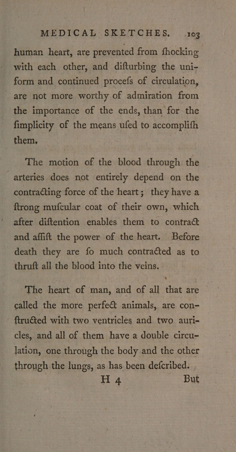 human heart, are prevented from fhocking : with each other, and difturbing the uni- form and continued procefs of circulation, are not more worthy of admiration from the importance of the ends, than for the fimplicity of the means ufed to accomplifh them. The motion of the blood through the arteries does not entirely depend on the contracting force of the heart; they have a ftrong mufcular coat of their own, which after diftention enables them to contra&amp; and affift the power of the heart. Before death they are fo much contracted as to thruft all the blood into the veins. The heart of man, and of all that ate called the more perfect animals, are con- ftru€ted with two ventricles and two auri- cles, and all of them have a double circu- lation, one through the body and the other through the lungs, as has been defcribed. .