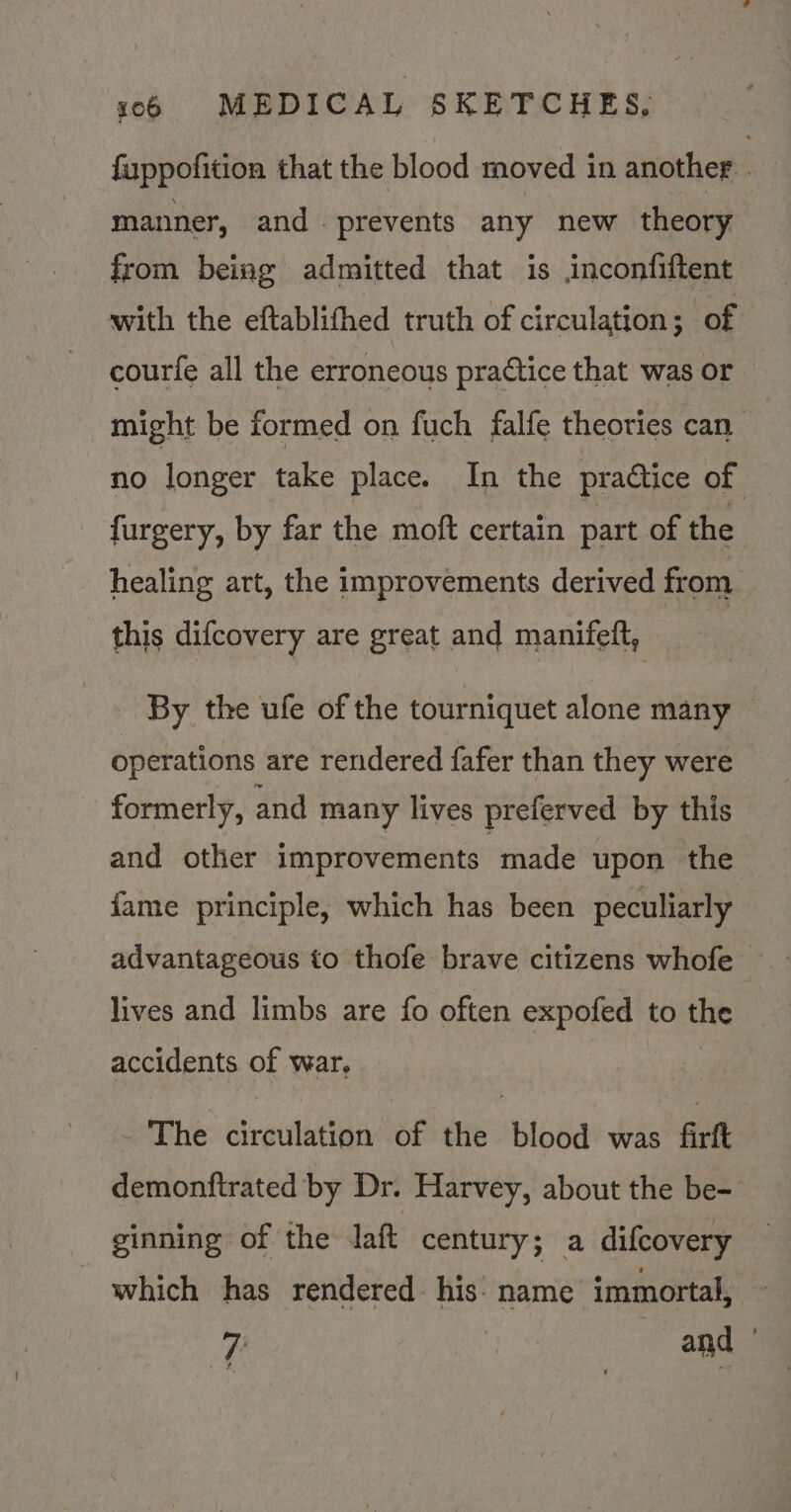 fuppofition that the blood moved in another . manner, and prevents any new theory from being admitted that is inconfiftent with the eftablifhed truth of circulation ; of courfe all the erroneous practice that was or might be formed on fuch falfe theories can no longer take place. In the praétice of furgery, by far the moft certain part of the healing art, the improvements derived from this difcovery are great and manifeft, By the ufe of the tourniquet alone many — operations are rendered fafer than they were formerly, and many lives preferved by this and other improvements made upon the fame principle, which has been peculiarly advantageous to thofe brave citizens whofe lives and limbs are fo often expofed to the accidents of war, The circulation of the blood was firft demonftrated by Dr. Harvey, about the be- ginning of the Jaft century; a difcovery which has rendered his: name immortal,