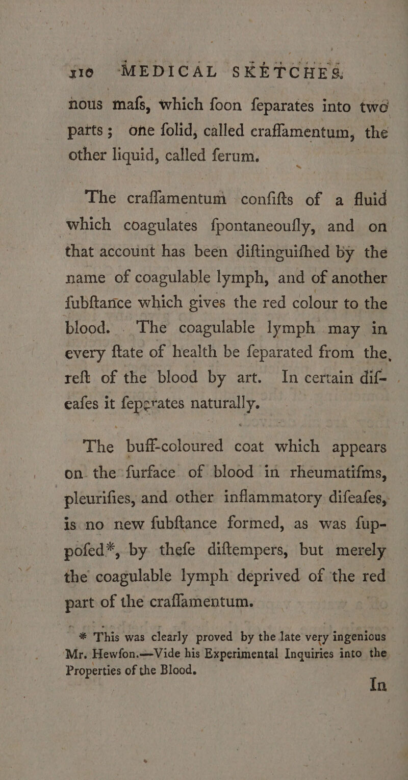 nous mafs, which foon feparates into two patts; one folid, called craflamentum, the other liquid, called ferum. The craflamentum confifts of a fluid which coagulates {pontaneoully, and on ‘that account has been diftinguifhed by the name of coagulable lymph, and of another fubftance which gives the red colour to the blood. . The coagulable lymph may in every {tate of health be feparated from the, reft of the blood by art. In certain dif- | eafes it feperates naturally. The buff-coloured coat which appears on. the furface of blood in rheumatifms, | pleurifies, and other inflammatory difeafes, is no new fubftance formed, as was fup- pofed*, by thefe diftempers, but merely the coagulable lymph deprived of thet red fest of the craflamentum. 3 This was clearly proved by the late aa ingenious ‘Mr. Hewfon.—Vide his Experimental Inquiries into the, Properties of the Blood. | In