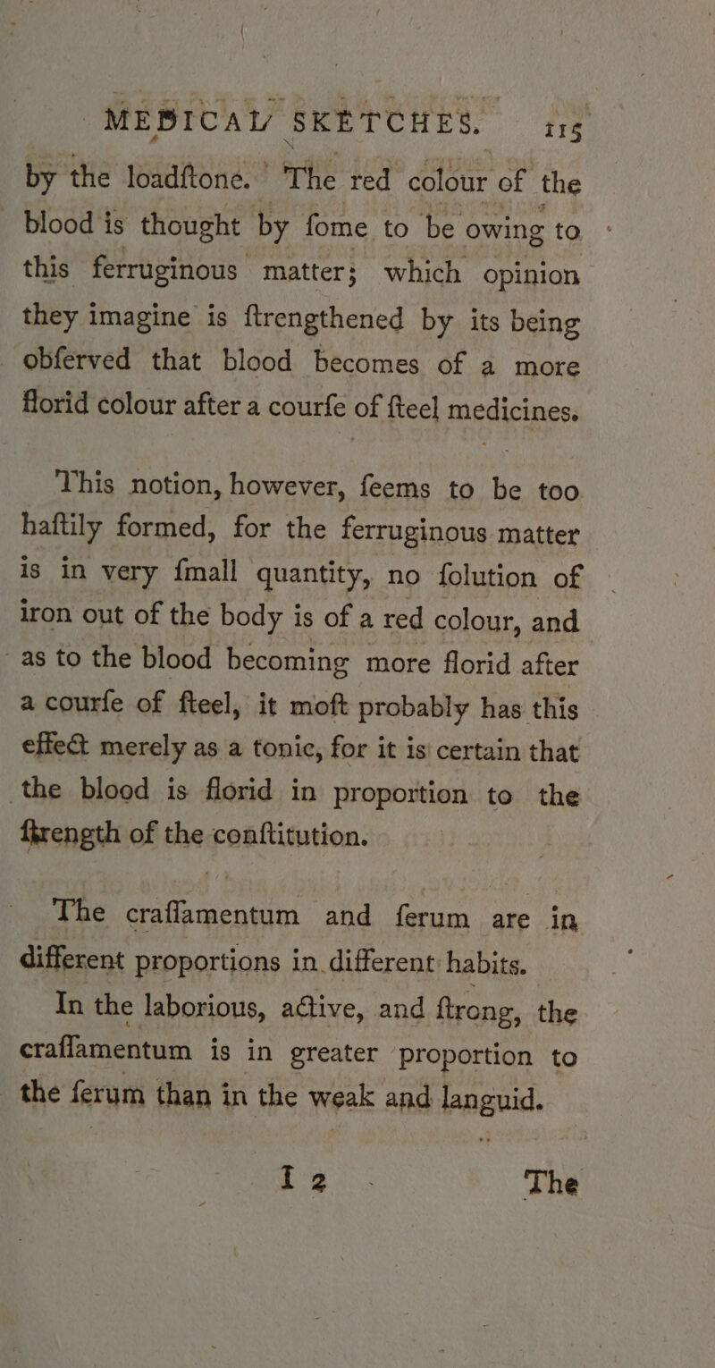 by the loadftone.’ ‘The red colour of the blood is thought by fome to be owing to this ferruginous matter; which opinion they imagine is ftrengthened by its being _obferved that blood becomes of a more florid colour after a courfe of fteel medicines. This notion, however, feems to be too haftily formed, for the ferruginous matter is in very {mall quantity, no folution of iron out of the body is of a red colour, and as to the blood becoming more florid after a courfe of fteel, it moft probably has this effe&amp; merely as a tonic, for it is certain that the blood is florid in proportion to the ftrength of the conftitution. The craffamentum and ferum are in different proportions in different habits. In the laborious, active, and ftrong, the craffamentum is in greater proportion to the ferum than in the weak and pnguid, iat The
