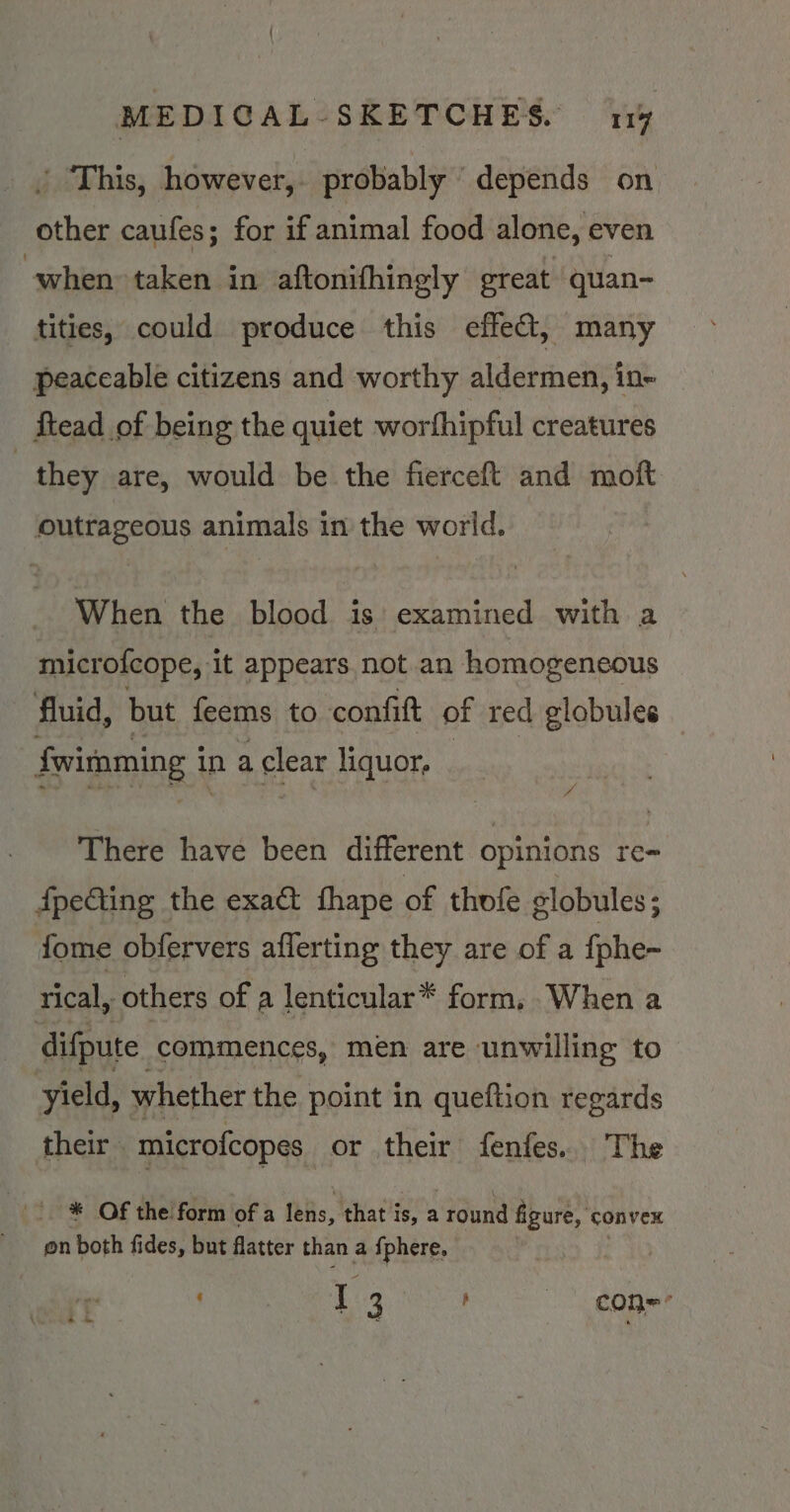 ' This, however, probably depends on Phen caufes; for if animal food alone, even when taken in aftonifhingly great quan- tities, could produce this effet, many peaceable citizens and worthy aldermen, in- ftead of being the quiet worthipful creatures : they are, would be the fierceft and moft outrageous animals in the world. When the blood is examined with a microlcope, it appears not an homogeneous fluid, but feems to confit of red globules | fwisnming i in a clear liquor, “i There have been different opinions re- fpeting the exact fhape of thofe globules ; fome obfervers aflerting they are of a fphe- rical, others of a lenticular* form, .When a difpute commences, men are unwilling to yield, whether the point in queftion regards their microfcopes or their fenfes.. The * Of the form of a lens, that is, a round figure, convex on both fides, but flatter than a {phere. ig 3 con=-