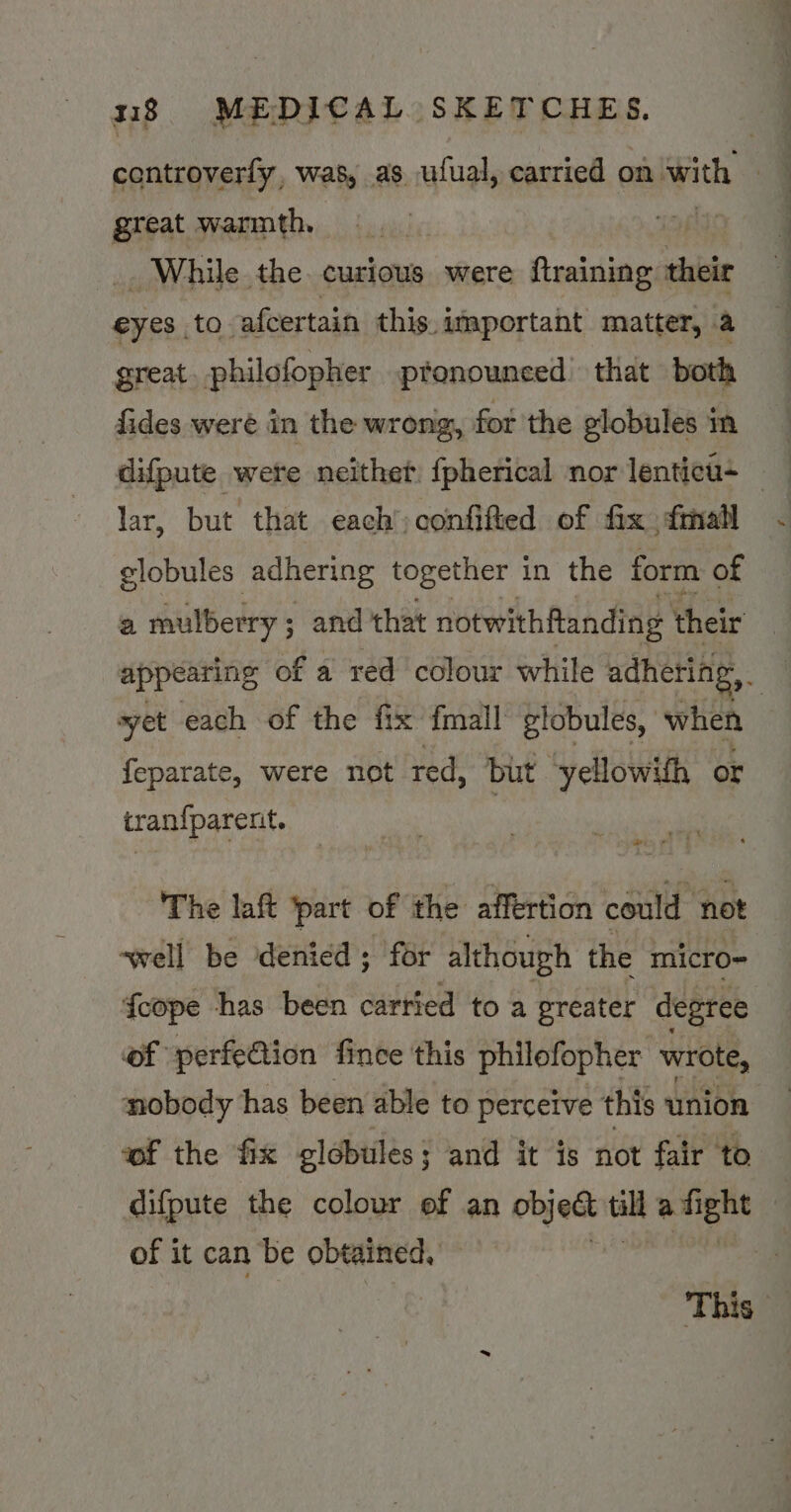 centroverfy, was, as ufual, carried on with . : great warmth. _. While the curious were {training their eyes to afcertain this. important matter, a great philofopher pronounced — that both fides weré in the wrong, fot the globules in lar, but that each confifted of fix fmall Aor os adhering together i in the form of a mulberry; and that notwithftanding their | appearing of a red colour while adhering, syet each of the fix fmall globules, when feparate, were not red, but yellowith or tran{parent. ¥ x ats era The laft part of the affertion could not ‘well be denied ; for although the micro- {cope thas been carried to a preater degree of perfeQion fince this philofopher wrote, nobody has been able to perceive this union wf the fix globules; and it is not fair to difpute the colour of an object til eGR : of it can be obtained, :