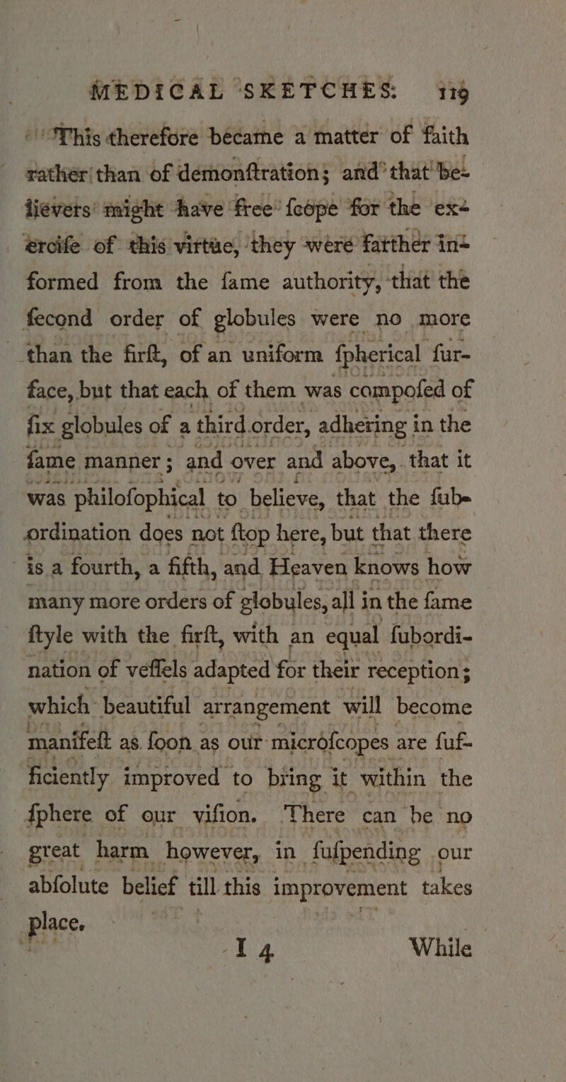 This therefore became a matter of faith rather than of demonftration; and’ that! be- tievers’ might have free’ feope for the ‘ex+ ercife of this virtue, ‘they were fatther in+ formed from the fame authority, ° ‘that the fecond order of globules were no more than the firft, of an uniform fpherical ‘fur- face, but that each, of them ‘was compofed of fix globules of a third order, adhering i in the fame manner ; and over and above, that it was philofophical to believe, that the fub- ordination does not ftop here, but that there | is a fourth, a fifth, and Heaven knows how many more orders of globules, all i in the fame ftyle with the firft, with an equal fubordi- nation of veffels adapted for their reception ; which beautiful arrangement will become manifelt as. {oon as our microfcopes are fuf- ficiently improved to bring it ‘within the {phere of our vifion, There can be no great harm however, in fafpending our abfolute belief till this Pape kag takes piace. -I4 While
