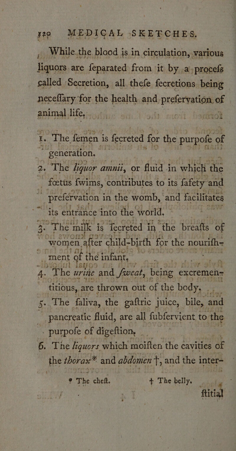 , While.the blood is in circulation, various liquors are feparated from it by .a.procefé called Secretion, all thefe fecretions being neceflary for the health and. | prefervation of animal lite, Katy vay ee 7%, “> r hl le t. ‘The. femen i is s fecreted for the purpofe of ~ generation, | 2. “The Liquor amnii, or fluid 4 in 1 whielt ace ~ foetis fwims, conttibutes to its fafety and _ preférvation i in the womb, and facilitates “its entrance into the world, 2. » The milk is ‘Tecreted i in the eee ‘of : “women. ‘after child-birth ‘for the nourifh= 4 ment att the infant, i, ul IBYO j : oF lei} 4. The urine and fweat, being excremei= titious,. are thrown out of the body. . 5+ The faliva, the gaftric juice, bile, and pancreatic fluid, are all fubfervient to the . purpofe of digeftion, _ 6. The lguors which meen the cavities of the thorax* and abdomen +, and the inter \ ° The cheft. \ The belly. : 4 : ftitial