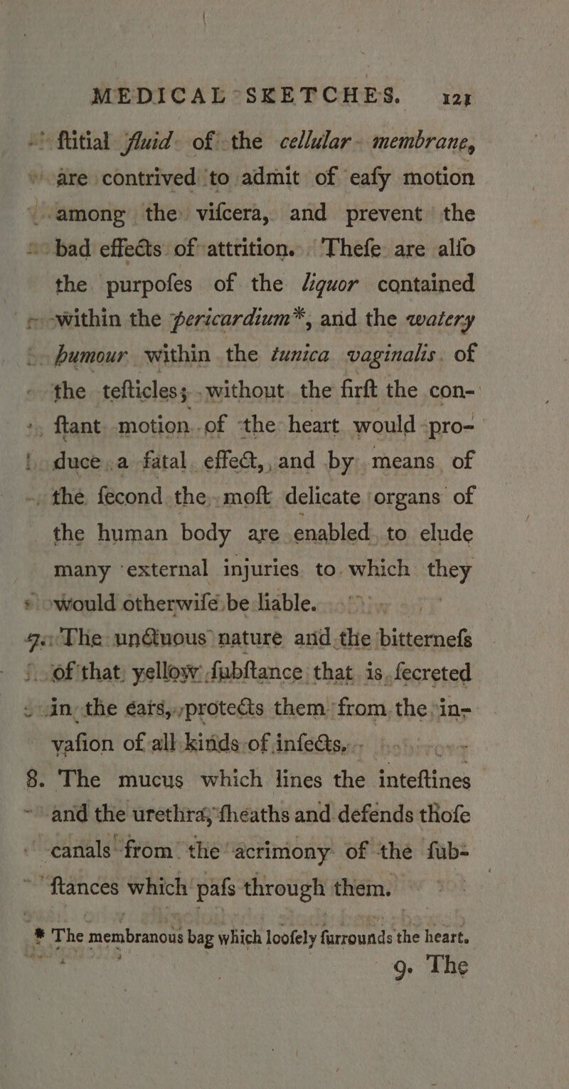 -* ftitial fluid: of the cellular. membrane, are contrived ‘to admit of eafy motion among the vifcera, and prevent the “bad effects of»attrition. Thefe are alio the ‘purpofes of the Uiguor contained ~ owithin the pericardium™, arid the watery ©» humour within the tunica vaginalis. of the tefticles; -without. the firft the con- +, ftant motion..of the heart would ‘pro- | duce.a fatal. effedt,, and by: means of .. the fecond the, moft delicate organs of the human body are enabled. to elude many ‘external injuries to. which they © would otherwifé be liable. : 9.‘The un@uous nature anid .the bitternefs ‘of that. yellow: fubftance: that is. fecreted ~ in, the éars,,proteas them from, the »in- vafion of all kinds of infects, . 8. The mucus which lines the inteftines and the urethra; fheaths and defends thofe canals from “the ‘acrimony of the fub- ‘ftances which pafs through them. > . kg The membrano bag which loofely ah i heart. | g. The