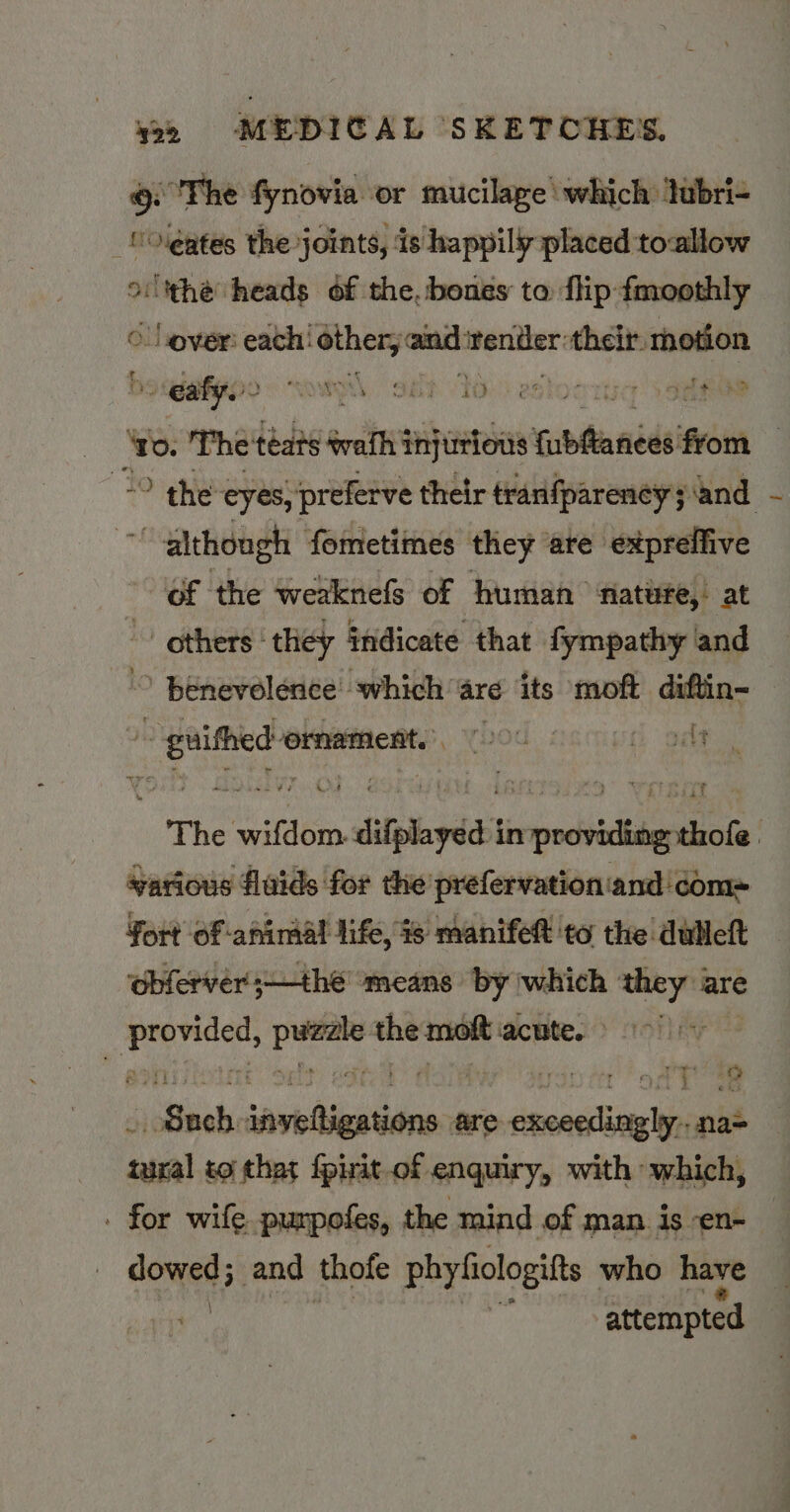 6 The fynovia or mucilage which tubri- _ COlgates the joints, ‘is happily placed toallow othe heads of the, bones to flip fmoothly © Lover: each! other, and render their. motion a eafy. sop, “Shh 1d): esloord Sones fe. The teats wath injurious fubMances from — the eyes, preferve their tranfparency;\and a bid fometimes they are expreffive of the weaknefs of human nature, at - others‘ they indicate that fympathy and © Benevolence which are its moft diftin- th aerocvnnamnani! rod | Gees: The wifdom. difplayéa't in providing tote yarious flaids for the’ prefervation‘and'com= fort of animal life, % manifet to the dulleft obferver;—thé ‘means by which inp are ba gh ‘capt the moft acute. | PA ltbahi savohiigbiihens are excer ed pane susral to that {pirit.of enquiry, with which, . for wife purpofes, the mind of man is -en- domed and thofe phyfiologifts who have attempted