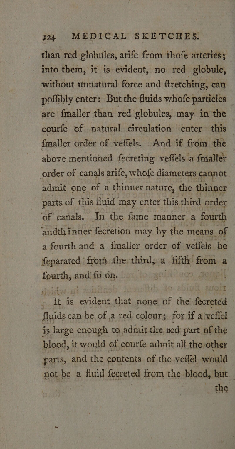 than red globules, arife from thofe arteries; into them, it is evident, no red globule, without unnatural force and ftretching, can pofhibly enter: But the fluids whofe particles are fmaller than red globules, may in the courfe of natural circulation enter ~ this fmaller order of veffels. And if from the above mentioned fecreting veffels a {maller order of canals arife, whofe diameters cannot : admit one of a thinner nature, the thinner parts of this fluid may enter this. third order of canals. In the fame manner a fourth ‘andthinner {ecretion may by the means. of a fourth and a fmaller order of veffels be feparated from the; third, a fifth: from a saute and i on. | | ees is dans that none; of the facreted | fluids can be of ,a red colour; for if a veffel is large enough to admit the, ned part of the blood, it would of courfe admit all the other parts, and the contents of the veflel would not be a fluid fecreted from the blood, but the