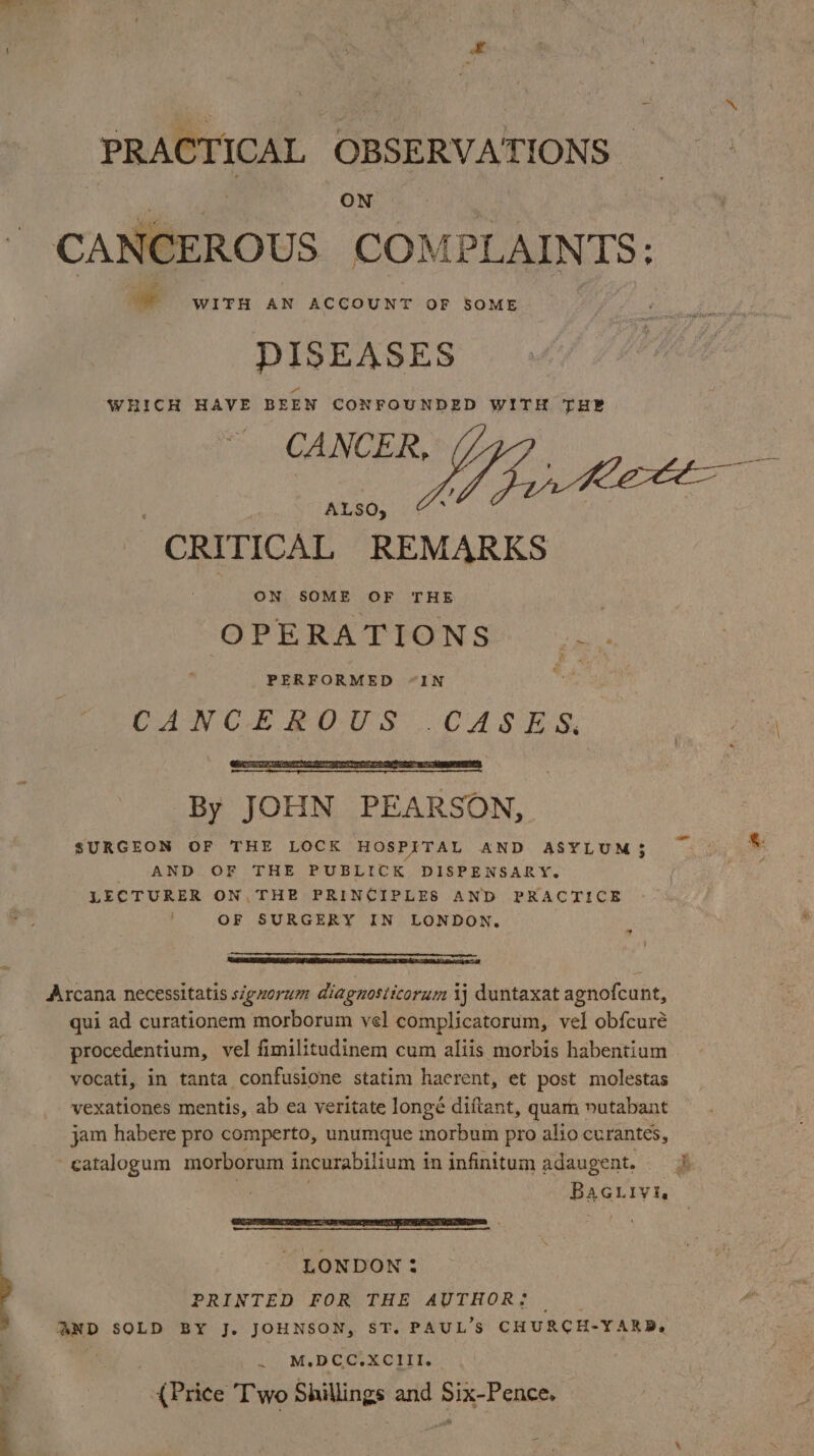 nl PRACTICAL OBSERVATIONS — ON CANCEROUS COM PLAINTS: ge WITH AN ACCOUNT OF SOME DISEASES WHICH HAVE BEEN CONFOUNDED WITH THE ES OA ee + : ALSO, CRITICAL REMARKS OPERATIONS cee PERFORMED “IN aA CANCEROUS .CASES, aah \ By JOHN PEARSON, SURGEON OF THE LOCK HOSPITAL AND ASYLUM3 ~ *: AND OF THE PUBLICK DISPENSARY. . LECTURER ON. THE PRINCIPLES AND PRACTICE OF SURGERY IN LONDON. * | TET AS IDES I TE Ba Arcana necessitatis signorum diagnosticorum ij duntaxat agnofcunt, qui ad curationem morborum vel complicatorum, vel obfcuré procedentium, vel fimilitudinem cum aliis morbis habentium vocati, in tanta confusione statim haerent, et post molestas vexationes mentis, ab ea veritate longé diftant, quam »utabant jam habere pro comperto, unumque morbum pro alio curantes, catalogum morborum incurabilium i in infinitum adaugent. . Boag - LONDON: PRINTED FOR THE AUTHOR: |. AND SOLD BY J. JOHNSON, ST. PAUL’S CHURCH-YARB, . M. pcc. XCIII. (Price Two Shillings and Six-Pence.