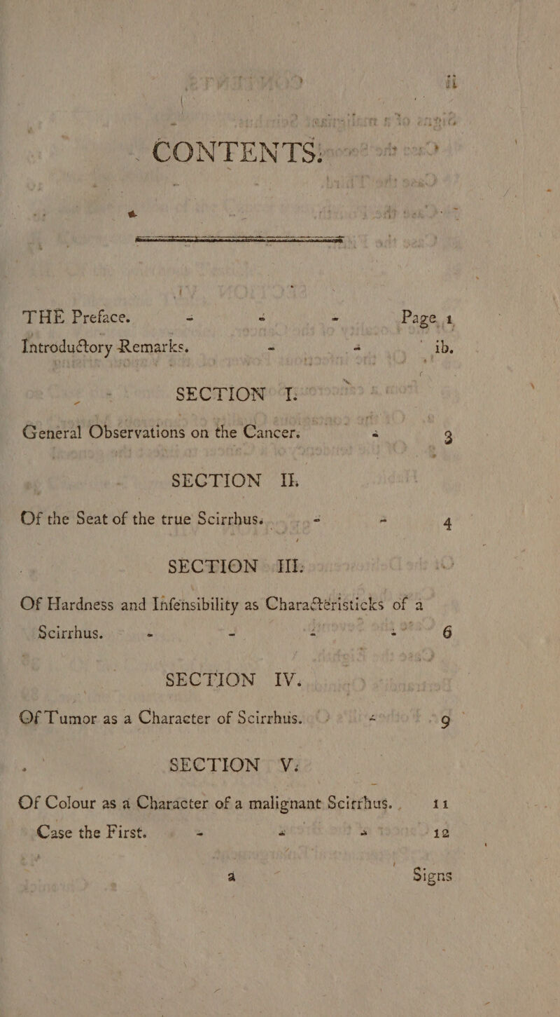 CONTENT Sioxn? 24 22 &amp; THE Preface. = : - Page 1 Introduftory Remarks. avn 2 ib, ‘ SECTION T: General Observations on the Cancer; re 3 : SECTION Ik Of the Seat of the true Scirrhus. et: sa 4 SECTION | Ill: Of Hardness and Infensibility as Characteristicks of 2 Scirrhus. ‘ ‘ Z a* 6 SECTION IV. Of Tumor as a Character of Scirrhus. é ag SECTION V: Of Colour as a Character of a malignant Scicrhus., 11 Case the First. - “ ~ 12