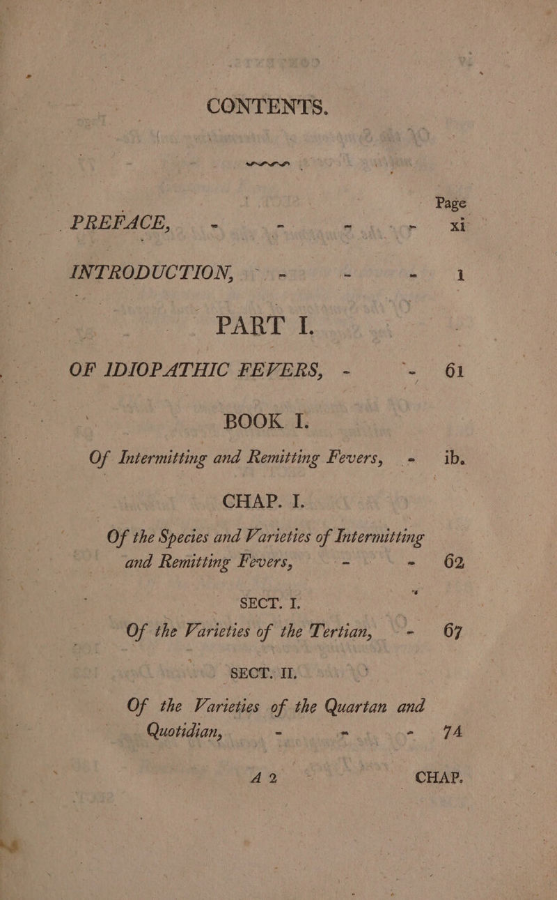 CONTENTS. | 3 | Page ee ee RE HGDOCTION siixcus ee oveed iy a : PART I. | OF IDIOPATHIC FEVERS, - - 61 BOOK I. Of Intermitting and Remitting Fevers, - ib. CHAP. I. Of the Species thd Varieties of Insermiting and Remitting Fevers, ~ - 62 SECT. £, Of the Varieties of the Tertian, - 67 2 SEOTYm Of the Varieties of the Quartan and Quotidian, = - - oe Bas eae.