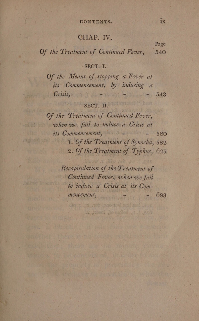 CHAP. IV. Page Of the Treatment of Continued Fever, 540 SECT. I. Of the Means of stopping a Fever at its Commencement, by inducing a Crisis, | - - 5A3 SECT. II. Of the Treatment of Continued Fever, when we fail to induce a Crisis at its Commencement, = - 580 i Of the Treatment of Synocha, 582 2. Of the Treatment of Typhus, 625 Recapitulation of the Treatment of Continued Fever, when we fail to induce a Crisis at its Com- mencement, ei - 683