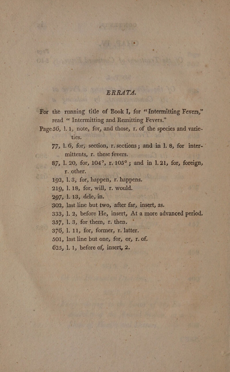 ERRATA. a For the running title of Book I, for “Intermitting Fevers,” read “ Intermitting and Remitting Fevers.” Page56, 1.1, note, for, and those, r. of the species and varie- ties. 77, \.6, for, section, r.sections; and in }. 8, for inter- mittents, r. these fevers. | 87, 1. 20, for, 104°, r.105°; and in 1.21, fois foreign, yr. other. 192, 1.3, for, happen, r. happens. > 210, 1.18, for, will, r. would. 2097, 1.13, dele, in. 302, last line but two, after far, insert, as. 333, 1.2, before He, insert, Ata more advanced period. 357, 1.3, for them, r. then. 376, J. 11, for, former, r. latter. 501, last line but one, for, or, r. of. 625, 1.1, before of, insert, 2.