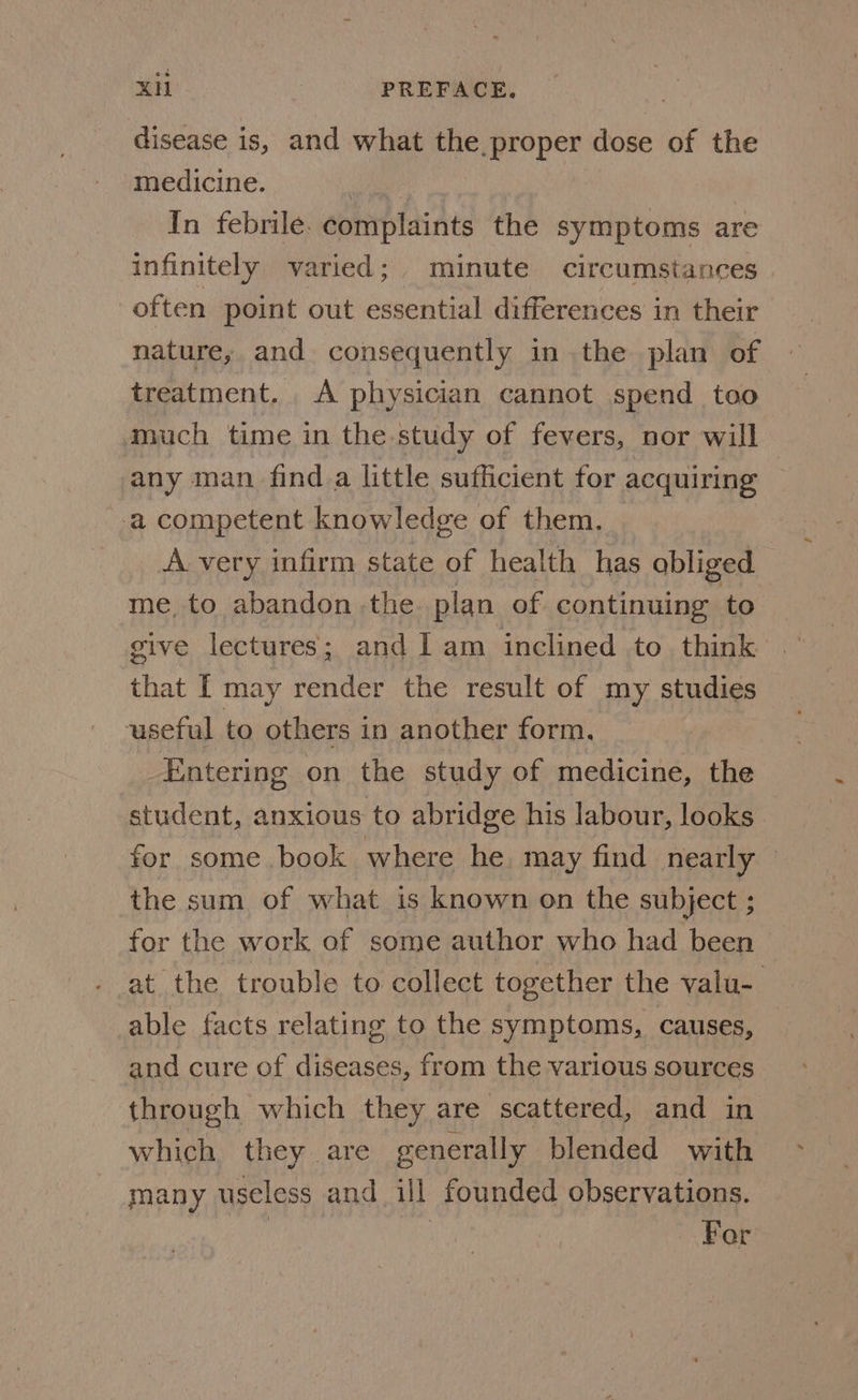 disease is, and what the, proper dose of the medicine. In febrile. complaints the symptoms are infinitely varied; minute circumstances often point out essential differences in their nature, and consequently in the plan of treatment. A physician cannot spend too much time in the study of fevers, nor will any man find a little sufficient for acquiring a competent knowledge of them. | A very infirm state of health has obliged me, to abandon the plan of continuing to give lectures; and lam inclined to think that I may render the result of my studies useful to others in another form. Entering on the study of medicine, the student, anxious to abridge his labour, looks for some book where he. may find nearly © the sum of what is known on the subject ; for the work of some author who had been at the trouble to collect together the valu- able facts relating to the symptoms, causes, and cure of diseases, from the various sources through which they are scattered, and in which they are generally blended with many useless and ill founded observations. For
