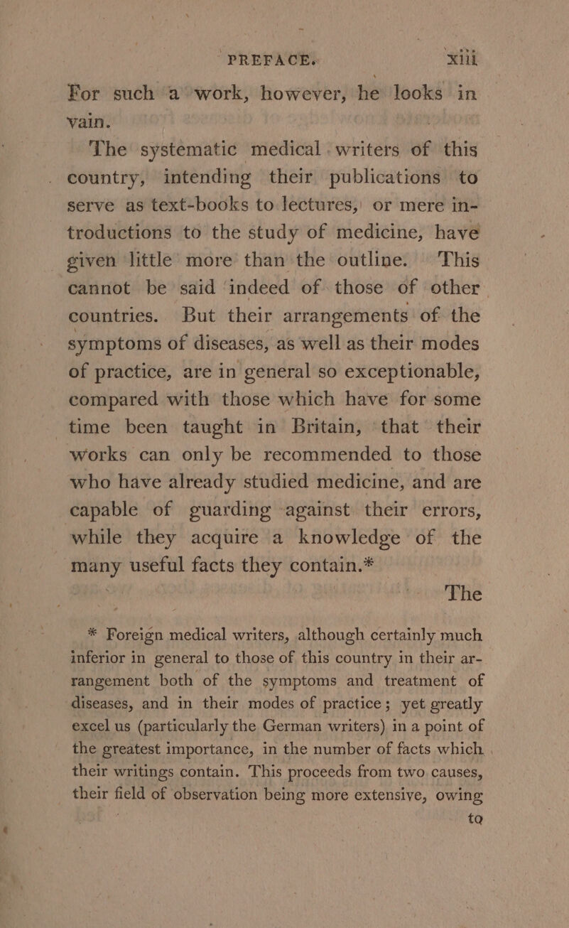 For such ‘a work, however, he looks in vain. | The systematic medical writers of this country, intending their publications to serve as text-books to lectures,) or mere in- troductions to the study of medicine, have given little more than the outline. This cannot be said ‘indeed of those of other. countries. But their arrangements of the symptoms of diseases, as well as their modes of practice, are in general so exceptionable, compared with those which have for some time been taught in Britain, ‘that their works can only be recommended to those who have already studied medicine, and are capable of guarding against their errors, while they acquire a knowledge of the many useful facts they contain.* | The * Foreign medical writers, although certainly much inferior in general to those of this country in their ar- rangement both of the symptoms and treatment of diseases, and in their modes of practice; yet greatly excel us (particularly the German writers) in a point of the greatest importance, in the number of facts which . their writings contain. This proceeds from two. causes, their field of observation being more extensive, owing ta