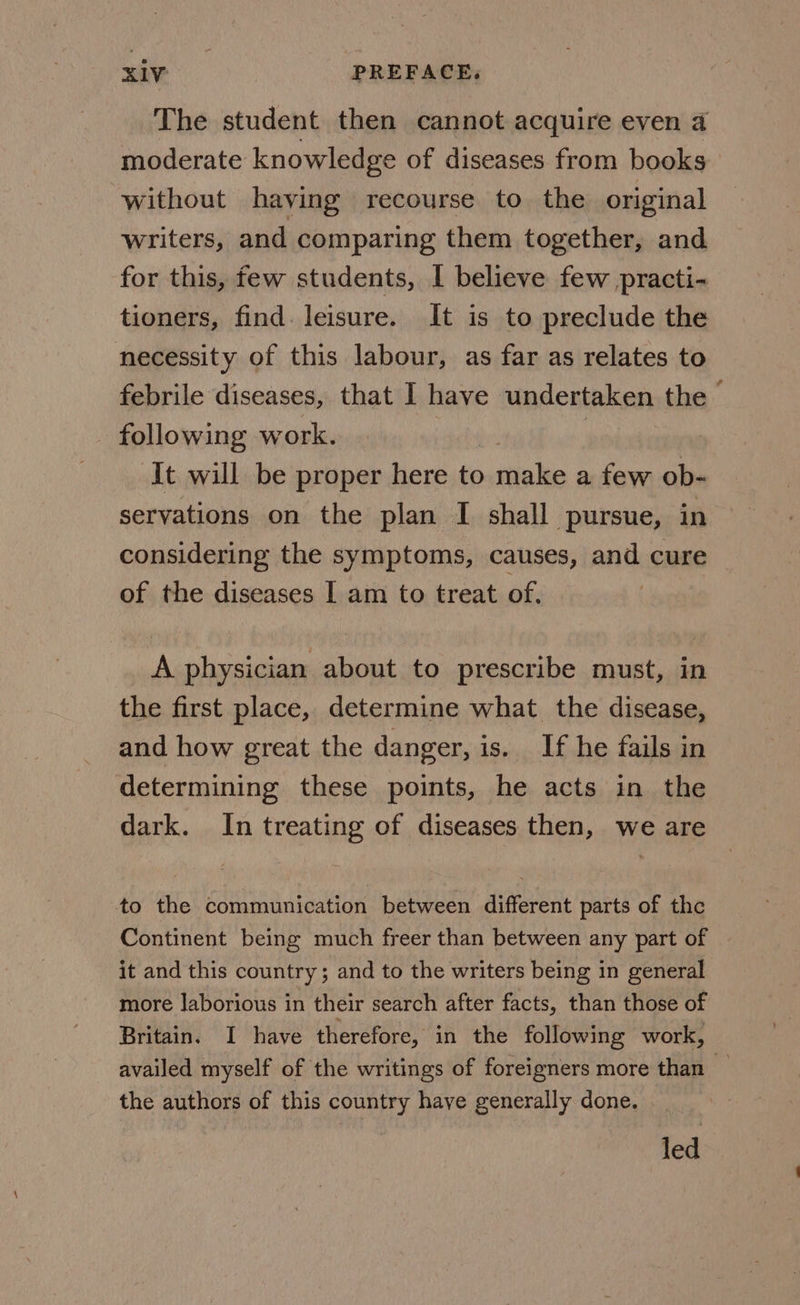 The student then cannot acquire even 4 moderate knowledge of diseases from books without having recourse to the original writers, and comparing them together, and for this, few students, I believe few practi- tioners, find. leisure. It is to preclude the necessity of this labour, as far as relates to febrile diseases, that I have undertaken the following work. ) It will be proper here to make a few ob- servations on the plan I shall pursue, in considering the symptoms, causes, and cure of the diseases I am to treat of. A physician about to prescribe must, in the first place, determine what the disease, and how great the danger, is. If he fails in determining these points, he acts in the dark. In treating of diseases then, we are to the communication between different parts of the Continent being much freer than between any part of it and this country; and to the writers being in general more laborious in their search after facts, than those of Britain. I have therefore, in the following work, availed myself of the writings of foreigners more than _ the authors of this country have generally done. fod