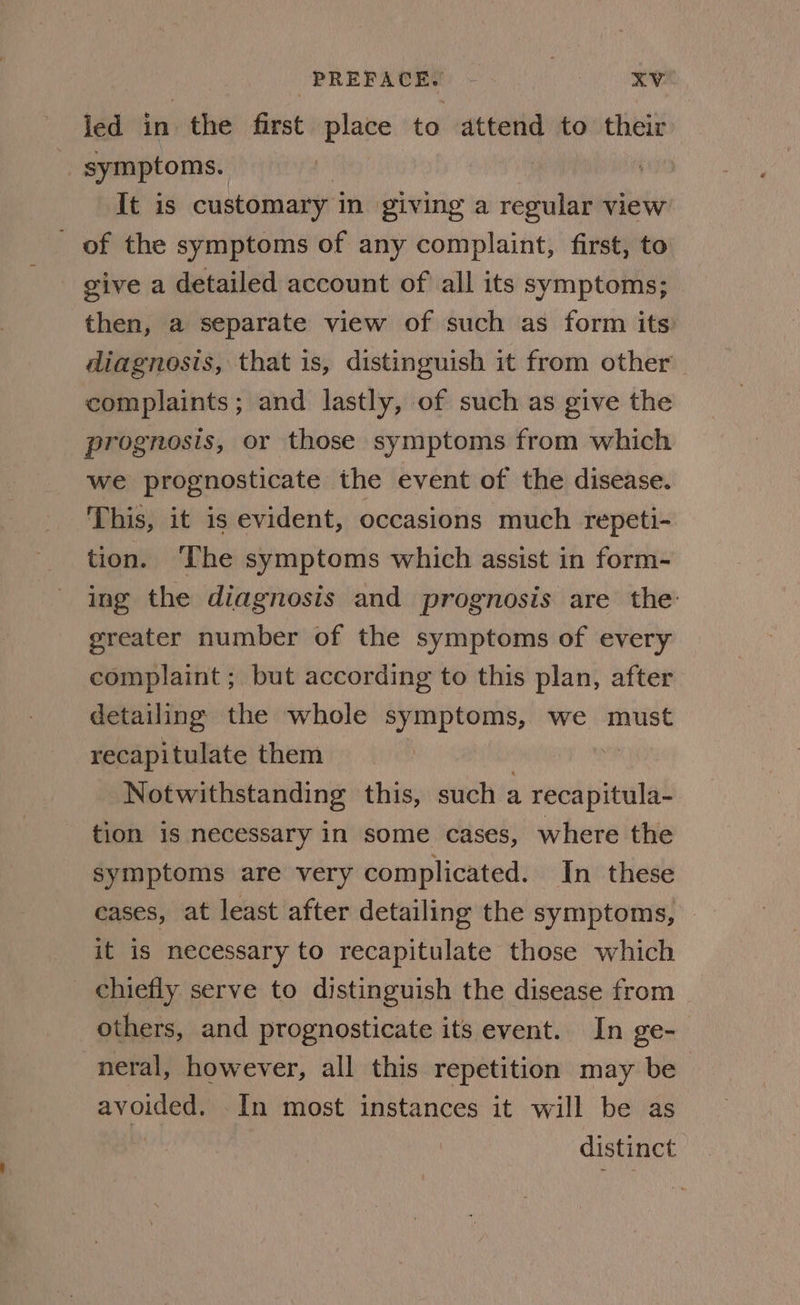 led in the first place to attend to their ‘ symptoms. It is customary in giving a pe view _ of the symptoms of any complaint, first, to - give a detailed account of all its symptoms; then, a separate view of such as form its diagnosis, that is, distinguish it from other complaints; and lastly, of such as give the prognosis, or those symptoms from which we prognosticate the event of the disease. This, it is evident, occasions much repeti- tion. ‘The symptoms which assist in form- ing the diagnosis and prognosis are the: greater number of the symptoms of every complaint ; but according to this plan, after detailing the whole symptoms, we must recapitulate them : Notwithstanding this, such a recapitula- tion is necessary in some cases, where the symptoms are very complicated. In these cases, at least after detailing the symptoms, it is necessary to recapitulate those which chiefly serve to distinguish the disease from others, and prognosticate its event. In ge- neral, however, all this repetition may be avoided. In most instances it will be as distinct