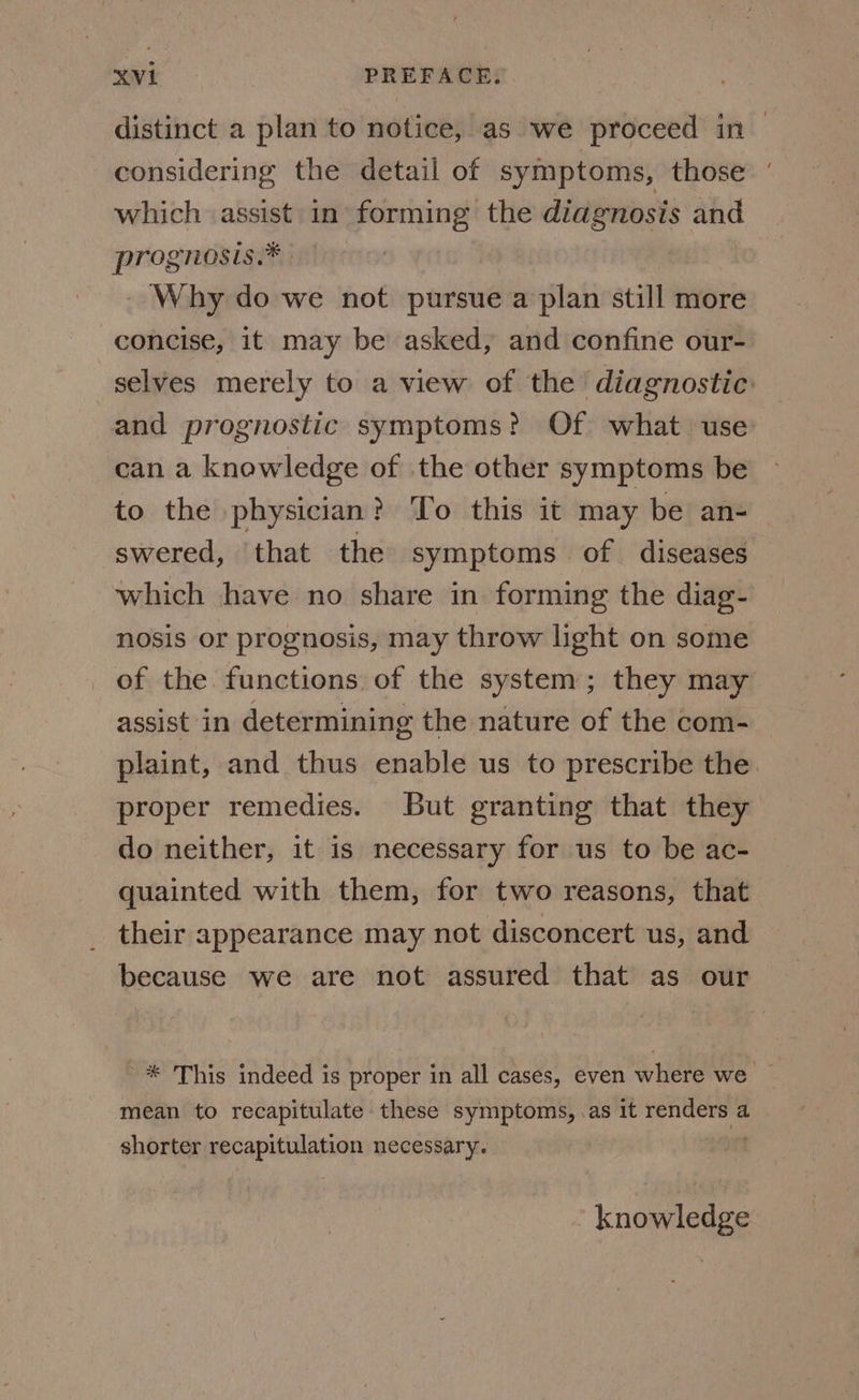 distinct a plan to notice, as we proceed in ~ considering the detail of symptoms, those ‘ which assist in forming the diagnosis and prognosis.* Why do we not pursue a plan still more concise, it may be asked, and confine our- selves merely to a view of the diagnostic: and prognostic symptoms? Of what use can a knowledge of the other symptoms be to the physician? To this it may be an- swered, that the symptoms of diseases which have no share in forming the diag- nosis or prognosis, may throw light on some of the functions of the system; they may assist in determining the nature of the com-_ plaint, and thus enable us to prescribe the. proper remedies. But granting that they do neither, it 1s necessary for us to be ac- quainted with them, for two reasons, that _ their appearance may not disconcert us, and because we are not assured that as our '* This indeed is proper in all cases, even where we © mean to recapitulate these symptoms, .as it aie a shorter recapitulation necessary. knowledge