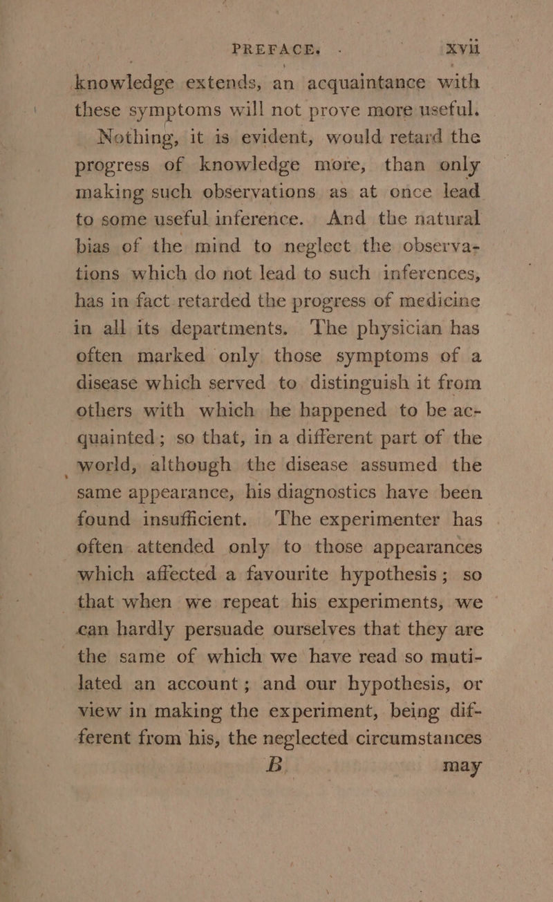 PREFACE. . | XV knowledge extends, an acquaintance with these symptoms will not prove more useful. | Nothing, it is evident, would retard the progress of knowledge more, than only making such observations as at once lead to some useful inference. And the natural bias of the mind to neglect the observa- tions which do not lead to such inferences, has in fact retarded the progress of medicine in all its departments. ‘The physician has often marked only those symptoms of a disease which served to distinguish it from others with which he happened to be ac- quainted; so that, in a different part of the world, although the disease assumed the same appearance, his diagnostics have been found insufficient. The experimenter has often attended only to those appearances which affected a favourite hypothesis ; so that when we repeat his experiments, we can hardly persuade ourselves that they are the same of which we have read so muti- lated an account; and our hypothesis, or view in making the experiment, being dif- ferent from his, the neglected circumstances B may