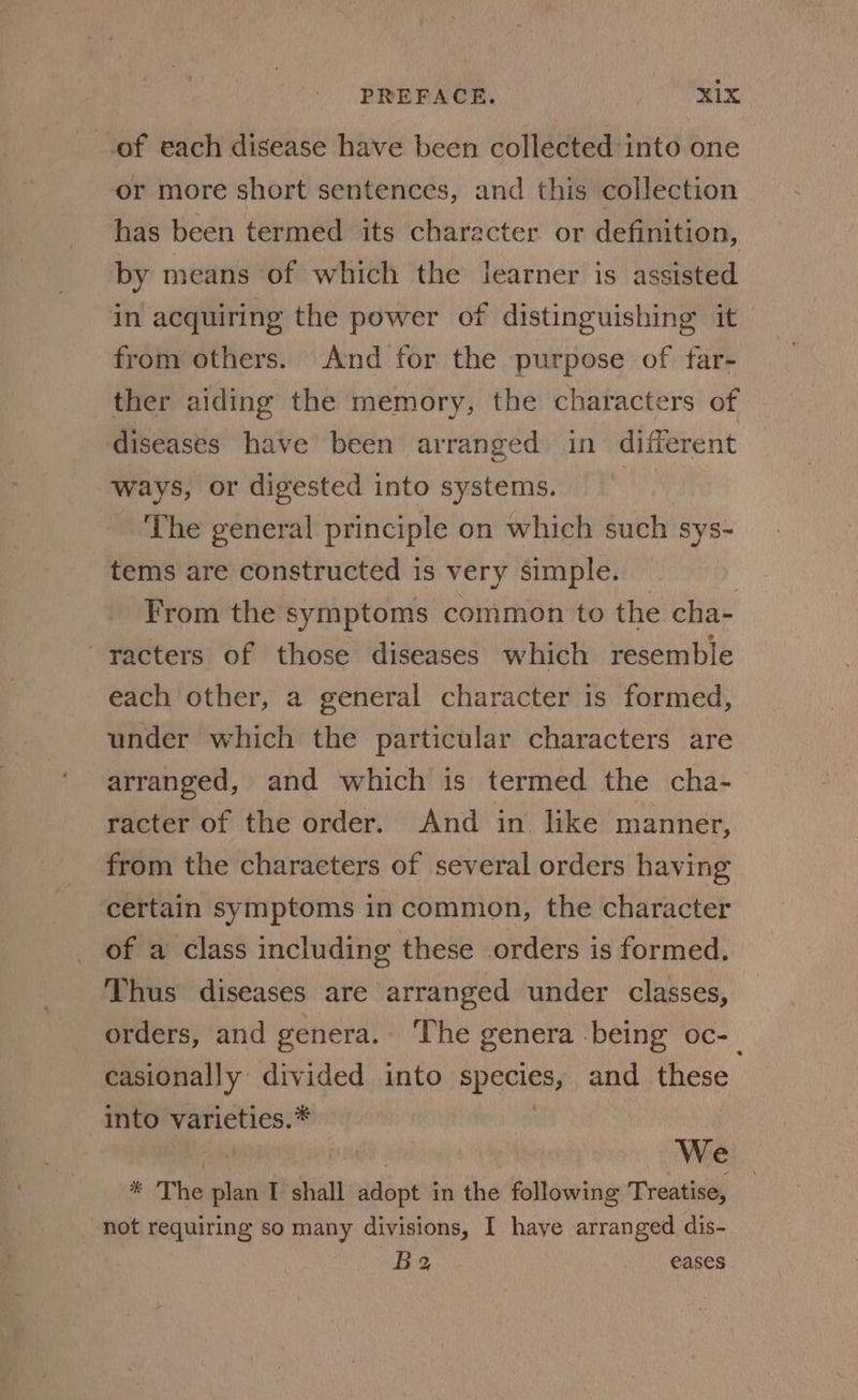 of each disease have been collected into one or more short sentences, and this collection has been termed its character or definition, by means of which the learner is assisted in acquiring the power of distinguishing it from others. And for the purpose of tar- ther aiding the memory, the characters of diseases have been arranged in different ways, or digested into systems. The general principle on which such sys- tems are constructed is very simple. | From the symptoms common to the cha- ~racters of those diseases which resemble each other, a general character is formed, under which the particular characters are arranged, and which is termed the cha- racter of the order. And in like manner, from the characters of several orders having certain symptoms in common, the character of a class including these orders is formed. Thus diseases are arranged under classes, orders, and genera. The genera being oc-— casionally divided into species, and these into varieties.* : ane Sal We * The plan I shall adopt in the following Treatise, not requiring so many divisions, I haye arranged dis- B 2, eases