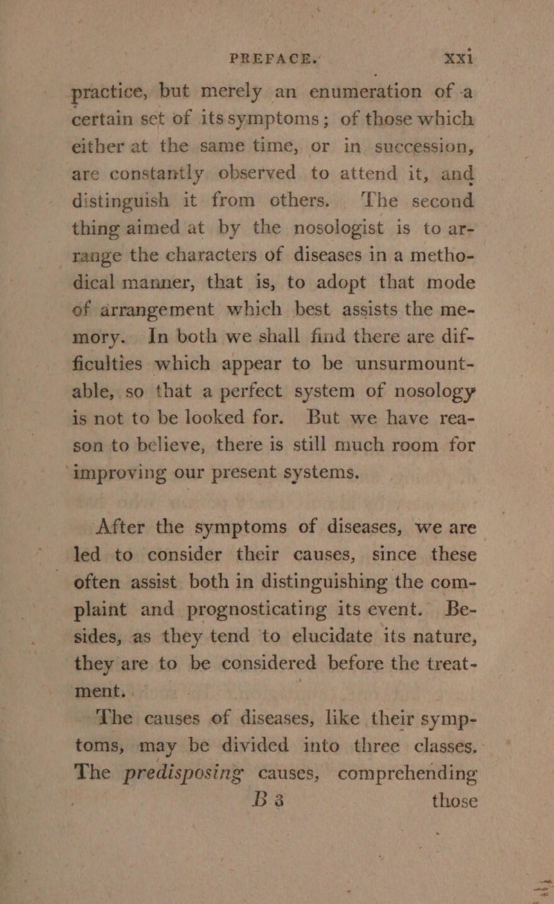 practice, but merely an enumeration ofa certain set of its symptoms; of those which either at the same time, or in succession, are constantly observed to attend it, and distinguish it from others. The second thing aimed at by the nosologist is to ar- range the characters of diseases in a metho- dical manner, that is, to adopt that mode of arrangement which best assists the me- mory. In both we shall find there are dif- ficulties which appear to be unsurmount- able, so that a perfect system of nosology is not to be looked for. But we have rea- son to believe, there is still much room for ‘improving our present systems. After the symptoms of diseases, we are often assist both in distinguishing the com- plaint and prognosticating its event. Be- sides, as they tend to elucidate its nature, they are to be considered before the treat- ment. | | The causes of diseases, like their symp- The predisposing causes, comprehending B38 those