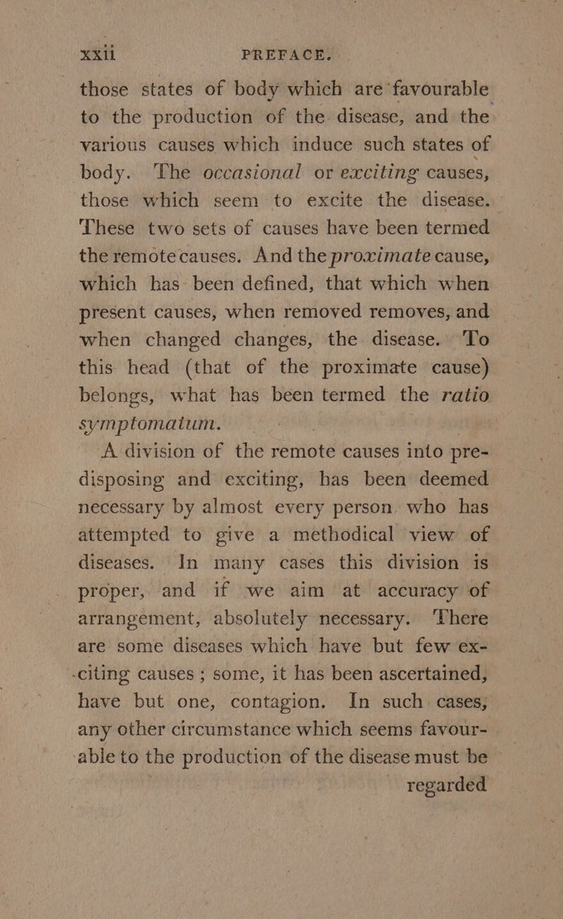 those states of body which are favourable to the production of the disease, and the various causes which induce such states of body. ‘The occasional or exciting causes, those which seem to excite the disease. These two sets of causes have been termed the remotecauses. And the proximate cause, which has been defined, that which when present causes, when removed removes, and when changed changes, the. disease. To this head (that of the proximate cause) belongs, what has been termed the ratio symptomatum. | A division of the remote causes into pre- disposing and exciting, has been deemed necessary by almost every person. who has attempted to give a methodical view of diseases. In many cases this division is proper, and if we aim at accuracy of arrangement, absolutely necessary. ‘There are some diseases which have but few ex- -citing causes ; some, it has been ascertained, have but one, contagion. In such. cases, any other circumstance which seems favour- able to the production of the disease must be regarded