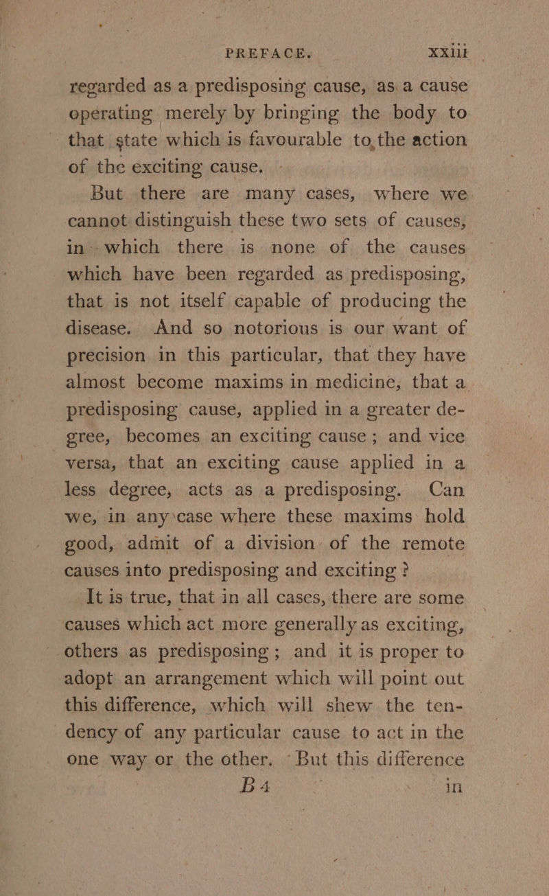 PREFACE. XX1lk regarded as a predisposing cause, asa cause operating merely by bringing the body to that gtate which is favourable to,the action of the exciting cause. . But there are many cases, where we cannot distinguish these two sets of causes, in’ which there is none of the causes which have been regarded as predisposing, that is not itself capable of producing the disease. And so notorious is our want of precision in this particular, that they have almost become maxims in medicine, that a predisposing cause, applied in a greater de- gree, becomes an exciting cause ; and vice versa, that an exciting cause applied in a less degree, acts as a predisposing. Can we, in any’case where these maxims: hold good, admit of a division of the remote causes into predisposing and exciting? It is true, that in all cases, there are some causes which act more generally as exciting, others as predisposing; and it is proper to adopt an arrangement which will point out this difference, which will shew the ten- dency of any particular cause to act in the one way or the other. But this difference Ba | in