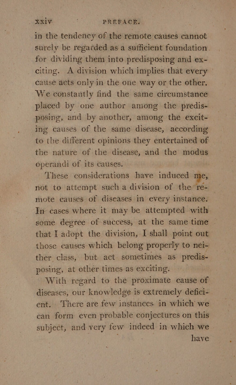 in the tendency of the remote causes cannot surely be regarded as a sufficient foundation. for dividing them into predisposing and ex- citing. A division which implies that every cause acts only in the one way or the other. We constantly find the same circumstance placed by one author among the predis- posing, and by another, among the excit- ing causes of the same disease, according to the different opinions they entertained of | the nature of the disease, and the modus operandi of its causes. These considerations have induced me, not to attempt such a division of the re- mote causes of diseases in every instance. ‘In cases where it may be attempted with some degree of success, at the same time — that I adopt the division, I shall point out those causes which belong properly to nei- ther class, but act. sometimes as predis- posing, at other times as exciting. | With regard to the proximate cause of diseases, our knowledge is extremely defici- ent. There are few instances in which we can form even probable conjectures on this subject, and very few indeed in which we | have
