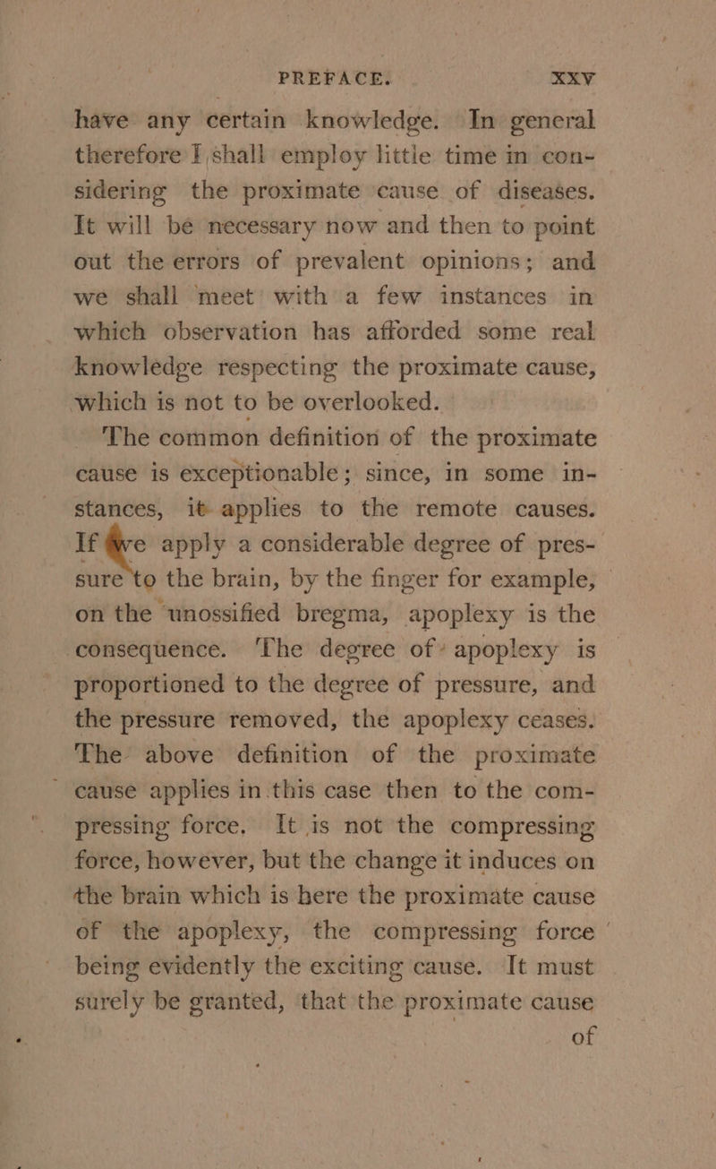 have any certain knowledge. In general therefore I shall employ littie time in con- sidering the proximate cause of diseases. It will be necessary now and then to point out the errors of prevalent opinions; and we shall meet with a few instances in which observation has afforded some real knowledge respecting the proximate cause, which is not to be overlooked. The common definition of the proximate cause is exceptionable; since, in some in- stances, it applies to the remote causes. If «: apply a considerable degree of pres- sure to the brain, by the finger for example, — on the ‘unossified bregma, apoplexy is the consequence. The degree of’ apoplexy is proportioned to the degree of pressure, and the pressure removed, the apoplexy ceases. The above definition of the proximate ~ cause applies in this case then to the com- pressing force. It is not the compressing force, however, but the change it induces on the brain which is here the proximate cause of the apoplexy, the compressing force being evidently the exciting cause. It must surely be granted, that the proximate cause