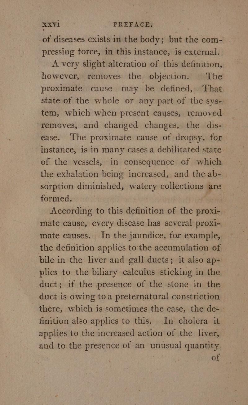 of diseases exists in the body; but the com- pressing force, in this instance, is external. A very slight alteration of this definition, however, removes the objection. | The proximate cause may be defined, That state of the whole or any part of the sys- tem, which when present causes, removed removes, and changed changes, the dis- ease. ‘The proximate cause of dropsy, for instance, 1s in many cases a debilitated state of the vessels, in consequence of which the exhalation being increased, and the ab- . sorption diminished, watery colnet nas are formed. | | According to this definition of the proxi-. mate cause, every disease has several proxi- mate causes. In the jaundice, for example, the definition applies to the accumulation of bile in the liver and gall ducts; it also ap- plies to the biliary calculus sticking in the duct; if the presence of the stone in the duct is owing toa preternatural constriction there, which is sometimes the case, the de- finition also applies to this. In cholera it applies to the increased action of the liver, and to the presence of an unusual quantity