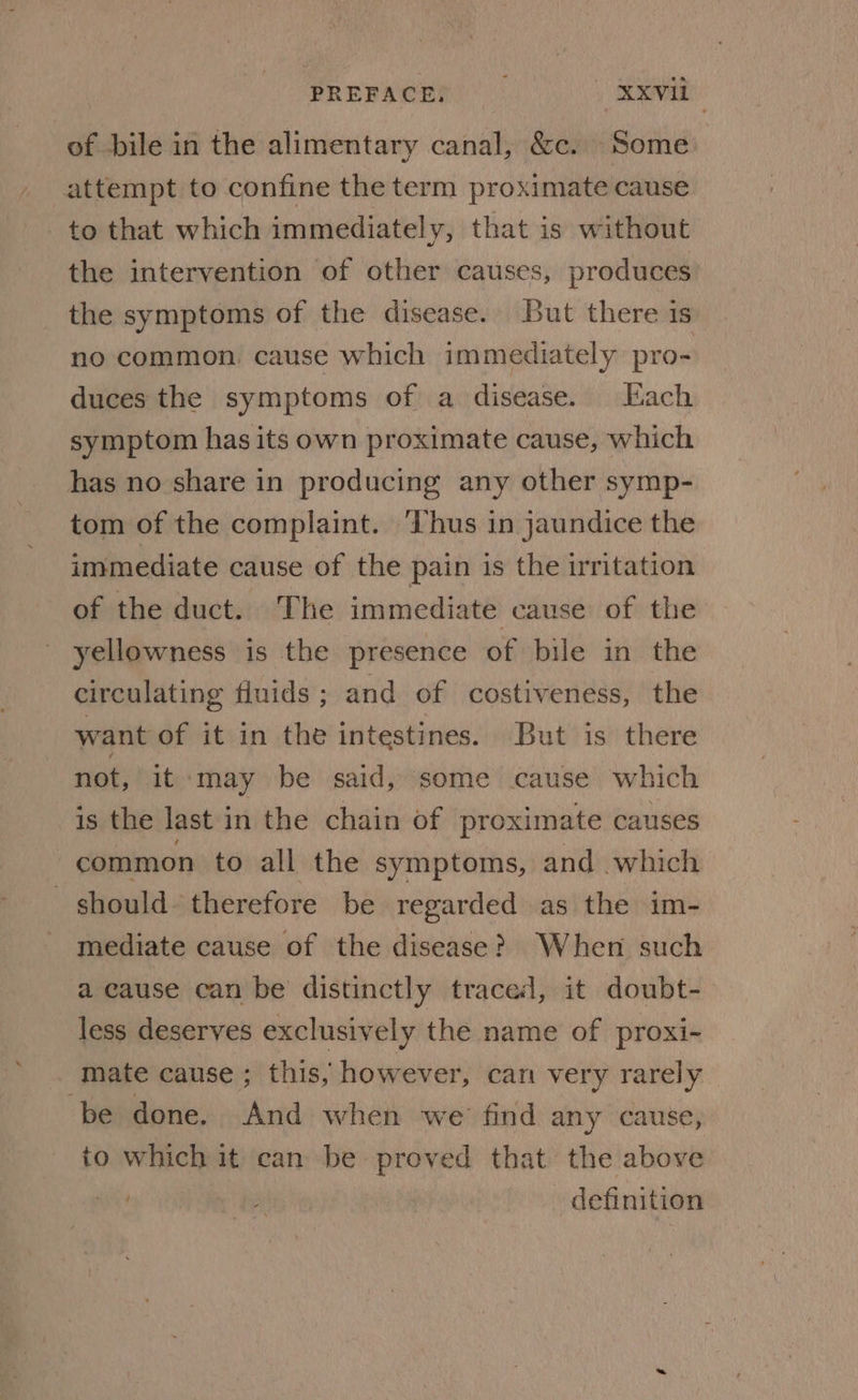 of bile in the alimentary canal, &c. Some attempt to confine the term proximate cause to that which immediately, that is without the intervention of other causes, produces the symptoms of the disease. But there is no common. cause which immediately pro- duces the symptoms of a disease. Each symptom has its own proximate cause, which has no share in producing any other symp- tom of the complaint. ‘Thus in jaundice the immediate cause of the pain is the irritation of the duct. The immediate cause of the yellowness is the presence of bile in the circulating fluids; and of costiveness, the want of it in the intestines. But is there not, it ‘may be said, some cause which is the last in the chain of proximate causes common to all the symptoms, and which should’ therefore be regarded as the im- mediate cause of the disease? When such a cause can be distinctly traced, it doubt- less deserves exclusively the name of proxi- mate cause ; this, however, can very rarely be done. And when we find any cause, to which it can be proved that the above / definition