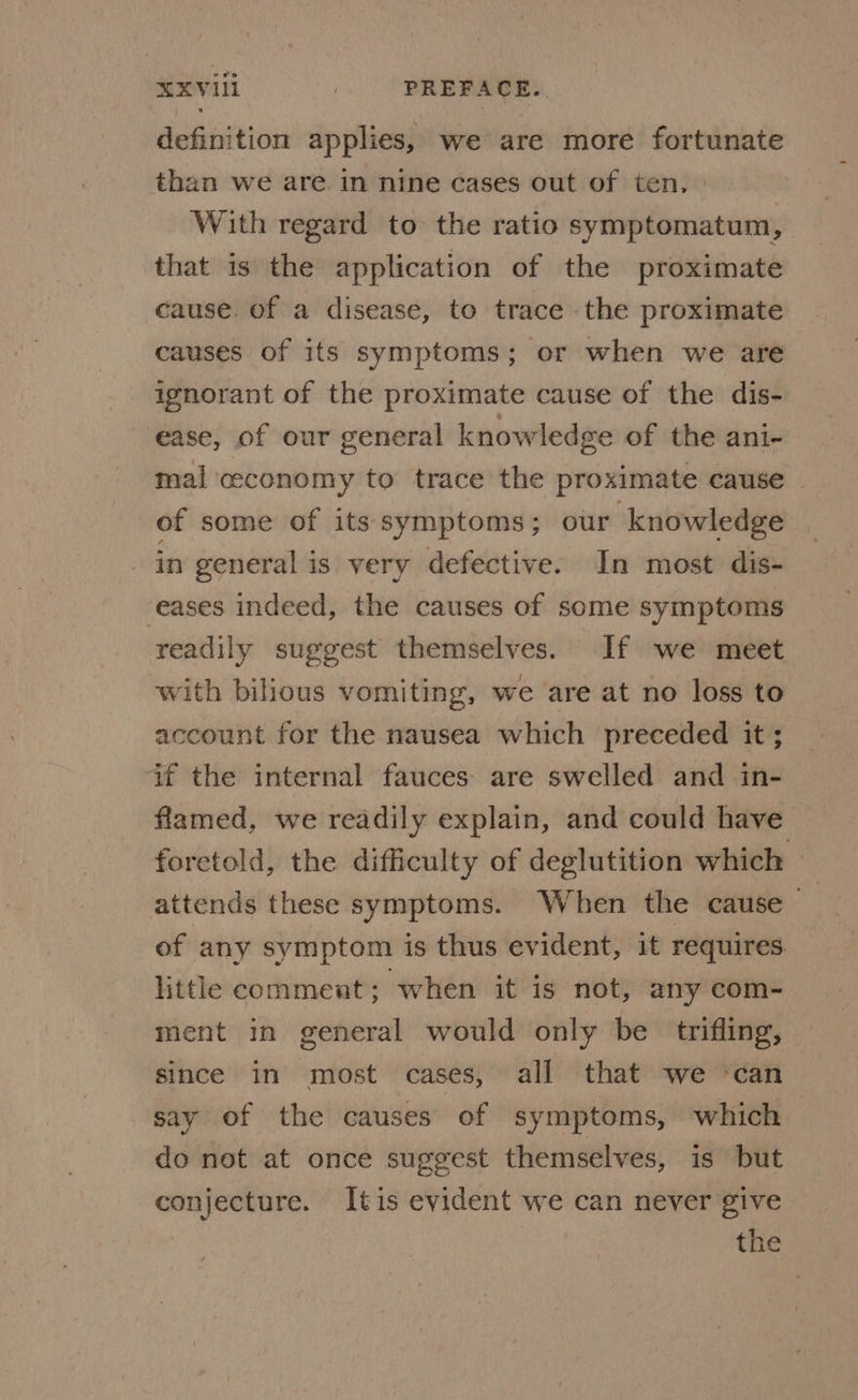 RXVili _ PREFACE. definition applies, we are more fortunate than we are in nine cases out of ten. With regard to the ratio symptomatum, that is the application of the proximate cause. of a disease, to trace the proximate causes of its symptoms; or when we are ignorant of the proximate cause of the dis- ease, of our general knowledge of the ani- mal ceconomy to trace the proximate cause of some of its symptoms; our knowledge in general is very defective. In most dis- eases indeed, the causes of some symptoms readily suggest themselves. If we meet with bilious vomiting, we are at no loss to account for the nausea which preceded it ; if the internal fauces: are swelled and in- flamed, we readily explain, and could have foretold, the difficulty of deglutition which — attends these symptoms. When the cause of any symptom is thus evident, it requires little comment; when it is not, any com- ment in general would only be trifling, since in most cases, all that we ‘can say of the causes of symptoms, which do not at once suggest themselves, is but conjecture. tis evident we can never give the