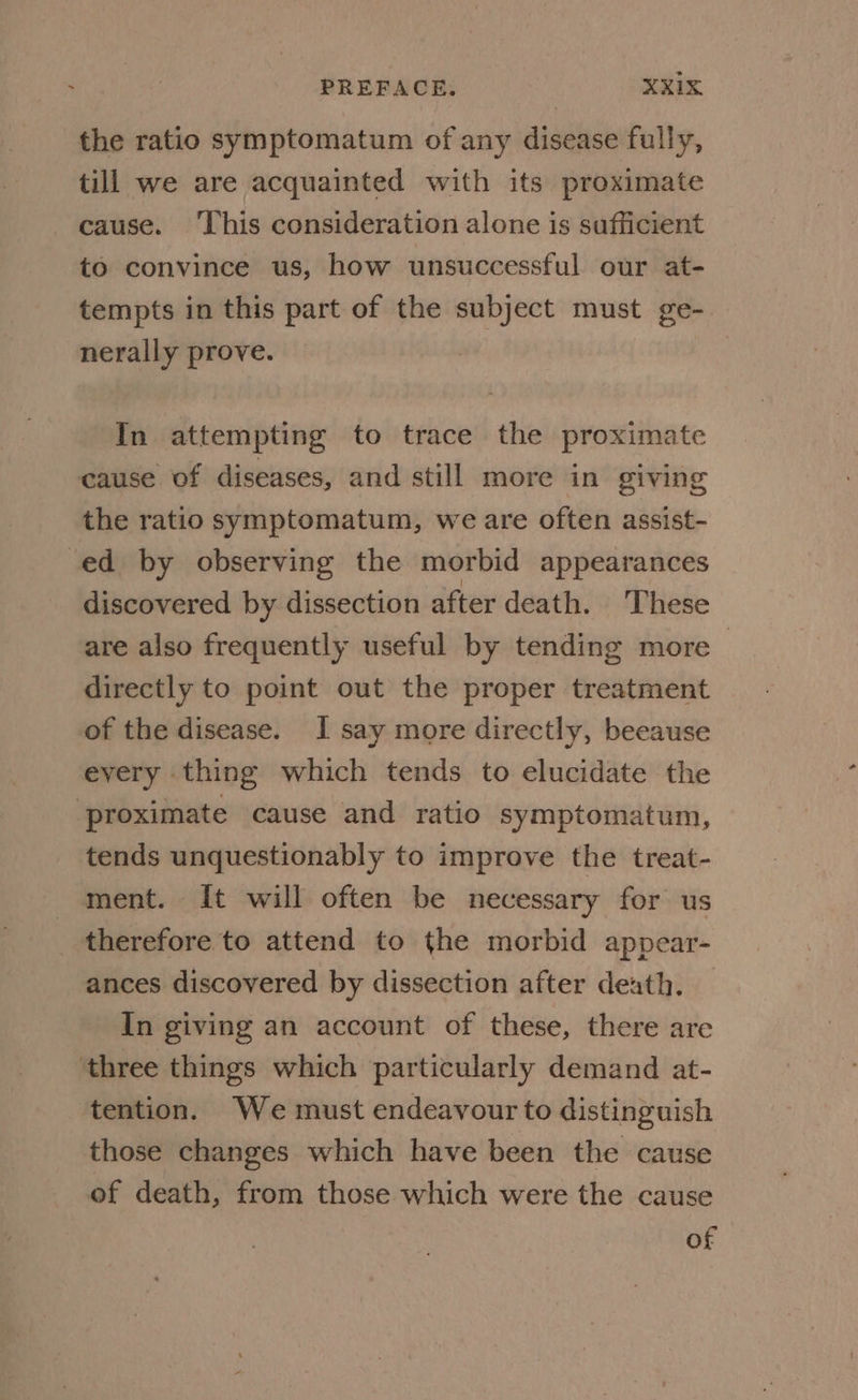the ratio symptomatum of any disease fully, till we are acquainted with its proximate cause. ‘This consideration alone is sufficient to convince us, how unsuccessful our at- tempts in this part of the subject must ge- nerally prove. In attempting to trace the proximate cause of diseases, and still more in giving the ratio symptomatum, we are often assist- -ed by observing the morbid appearances discovered by dissection after death. These are also frequently useful by tending more> directly to point out the proper treatment of the disease. I say more directly, beeause every thing which tends to elucidate the ‘proximate cause and ratio symptomatum, tends unquestionably to improve the treat- ment. It will often be necessary for us therefore to attend to the morbid appear- ances discovered by dissection after death. In giving an account of these, there are ‘three things which particularly demand at- tention. We must endeavour to distinguish those changes which have been the cause of death, from those which were the cause