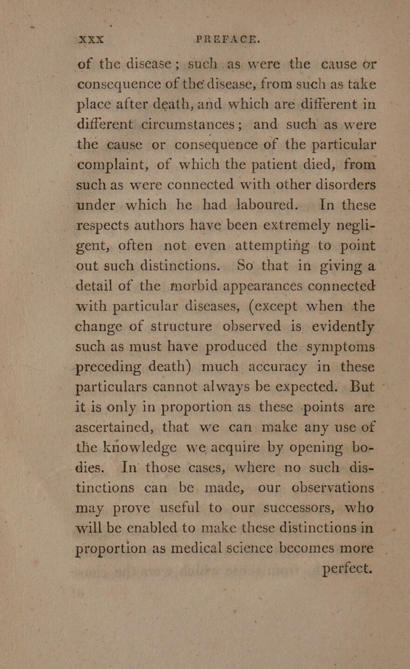 of the disease; such as. were the cause or consequence of the disease, from such as take place after death, and which are different in different circumstances; and such as were the cause or consequence of the particular complaint, of which the patient died, from such as were connected with other disorders “under which he had laboured. In these respects authors have been extremely negli- gent, often not even attempting to point out such distinctions. So that in giving a detail of the morbid appearances connected with particular diseases, (except when the change of structure observed is evidently such as must have produced the symptoms preceding death) much accuracy in these particulars cannot always be expected: But - it is only in proportion as these points are ascertained, that we can make any use of the knowledge we acquire by opening bo- dies. In those cases, where no such dis- tinctions can be made, our observations - may prove useful to our successors, who will be enabled to make these distinctions in proportion as medical science becomes more : perfect.