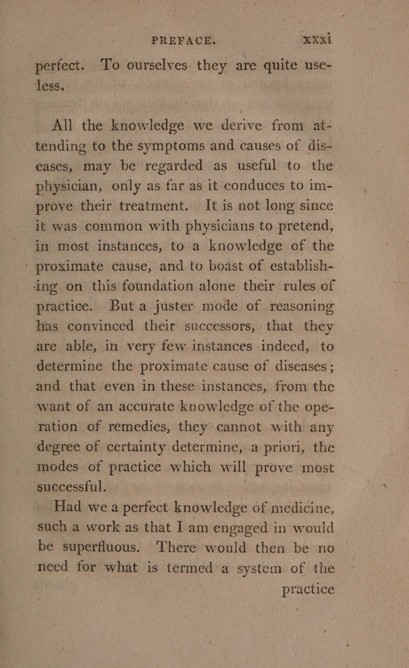 PREFACE. _ ied perfect. To ourselves they are quite use- less. All the knowledge we derive from at- tending to the symptoms and causes of dis- eases, may be regarded as useful to the physician, only as far as it conduces to im- prove their treatment. It is not long since it was common with physicians to pretend, in most instances, to a knowledge ef the ' proximate cause, and to boast of establish- ing on this foundation alone their rules of practice. But.a juster mode of reasoning has convinced their successors, that they are able, in very few instances indeed, to determine the proximate cause of diseases ; ! and that even in these instances, from the want of an accurate knowledge of the ope- ration of remedies, they cannot with any degree of certainty determine, a priori, the modes of practice which will ‘prove most 7 successful. Had wea 1 perfect iniledae of wuldtdione, such a work as that Iam engaged in would be superfluous. There would then be no need for what is termed a system of the practice