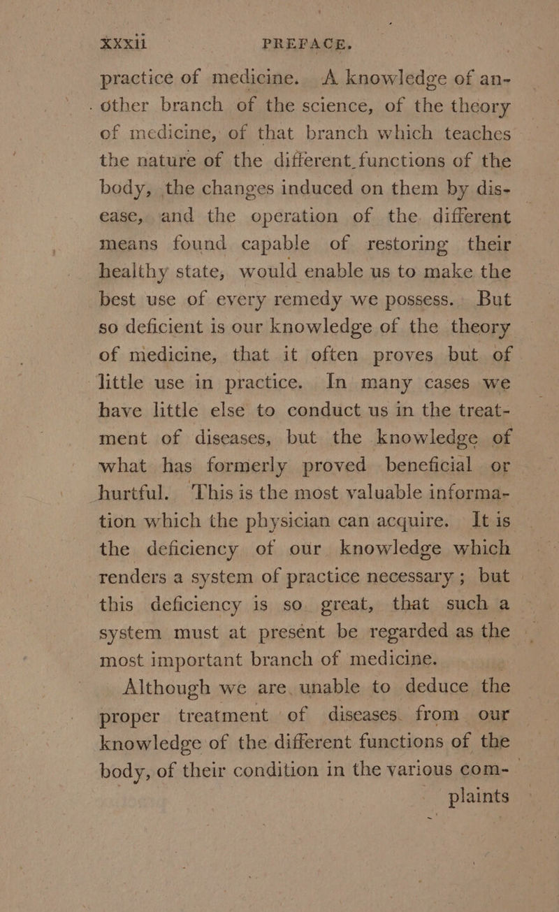 practice of medicine. A knowledge of an- . Other branch of the science, of the theory of medicine, of that branch which teaches the nature of the different functions of the body, the changes induced on them by dis- ease, and the operation of the. different — means found capable of restoring their healthy state, would enable us to make the best use of every remedy we possess. But so deficient is our knowledge of the theory of niedicine, that it often proves but. of little use in practice. In many cases we have little else to conduct us in the treat- ment of diseases, but the knowledge of what has formerly proved beneficial or hurtful. This is the most valuable informa- tion which the physician can acquire. Itis — the deficiency of our knowledge which renders a system of practice necessary ; but this deficiency is so. great, that such a_ system must at present be regarded as the — most important branch of medicine. | Although we are, unable to deduce the proper treatment of diseases. from our knowledge of the different functions of the body, of their condition in the various com-_ plaints