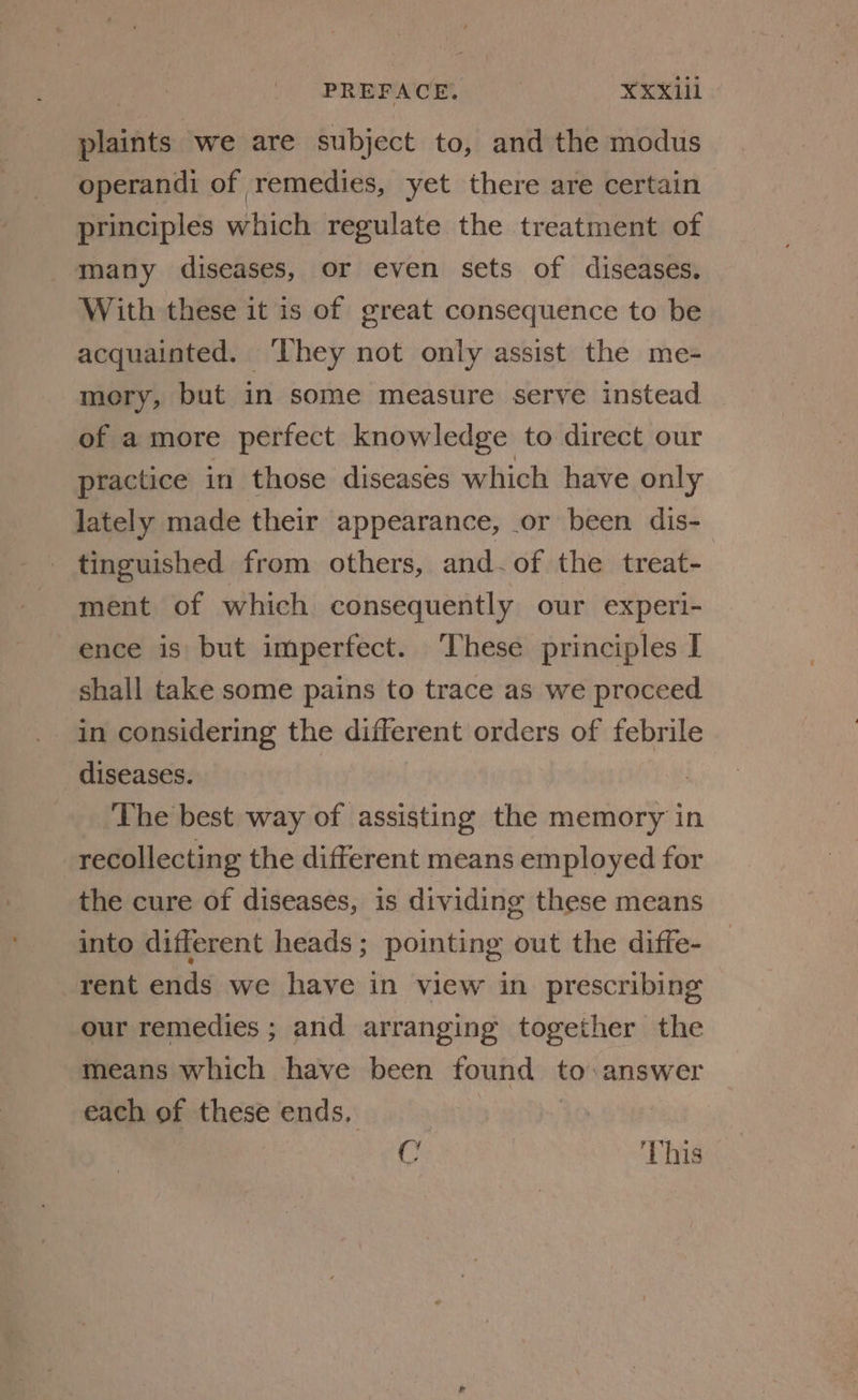 plaints we are subject to, and the modus operandi of remedies, yet there are certain principles which regulate the treatment of many diseases, or even sets of diseases. With these it is of great consequence to be acquainted. ‘They not only assist the me- mory, but in some measure serve instead of a more perfect knowledge to direct our practice in those diseases which have only lately made their appearance, or been dis- tinguished from others, and.of the treat- ment of which consequently our experi- ence is but imperfect. These principles I shall take some pains to trace as we proceed in considering the different orders of febrile diseases. The best way of assisting the memory in recollecting the different means employed for the cure of diseases, is dividing these means into different heads; pointing out the diffe- rent ends we have in view in prescribing our remedies ; and arranging together the means which have been found to answer each of these ends, C | This