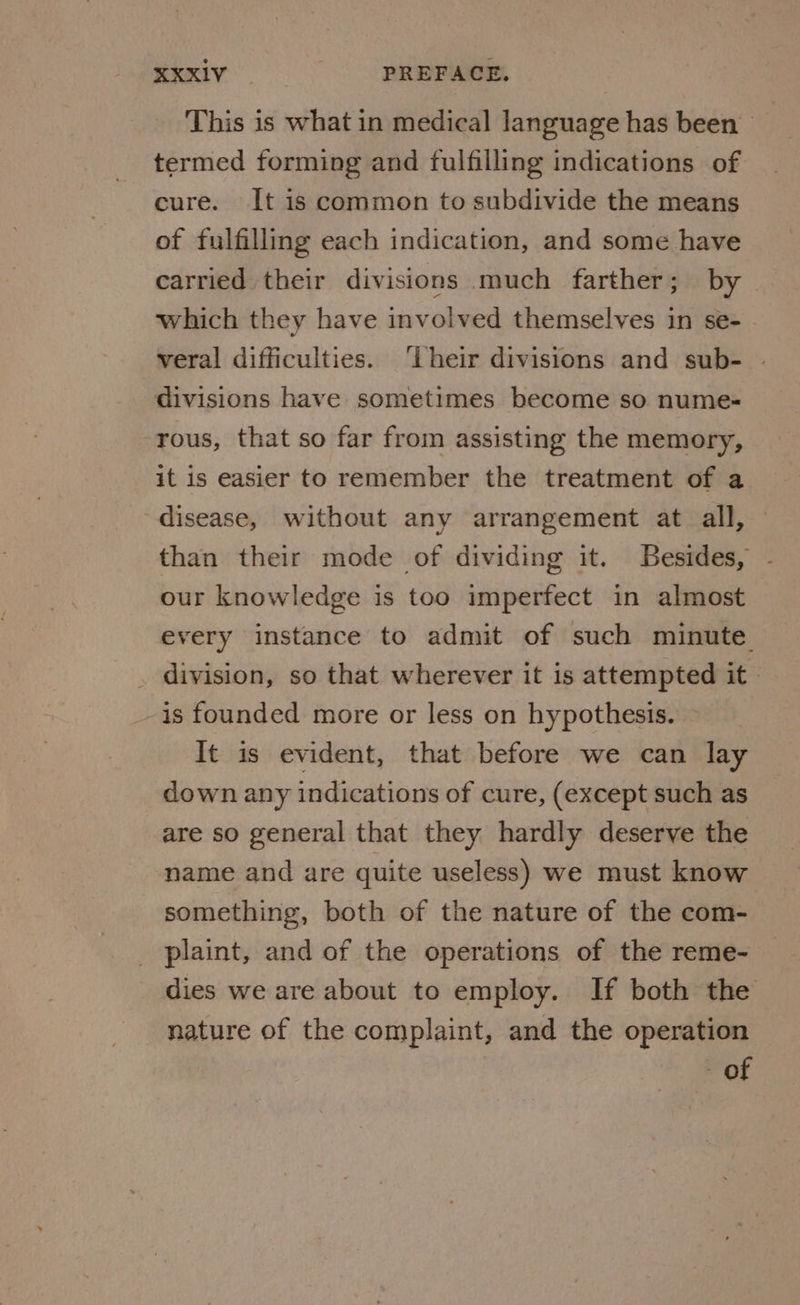 This is what in medical language has been termed forming and fulfilling indications of cure. It is common to subdivide the means of fulfilling each indication, and some have carried their divisions much farther; by which they have involved themselves in se- veral difficulties. ‘iheir divisions and sub- | divisions have sometimes become so nume- -rous, that so far from assisting the memory, it is easier to remember the treatment of a disease, without any arrangement at all, © than their mode of dividing it. Besides, our knowledge is too imperfect in almost every instance to admit of such minute _ division, so that wherever it is attempted it | is founded more or less on hypothesis. ~ It is evident, that before we can lay down any indications of cure, (except such as are so general that they hardly deserve the name and are quite useless) we must know something, both of the nature of the com- plaint, and of the operations of the reme- dies we are about to employ. If both the nature of the complaint, and the operation - of