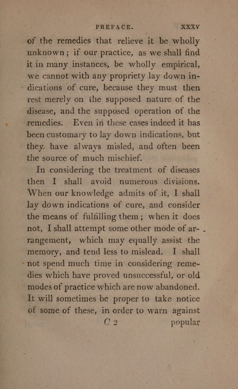 of the remedies that relieve it be wholly unknown; if our practice, as we shall find it in many instances, be wholly empirical, we cannot with any propriety lay down in- - dications of cure, because they must then rest merely on the supposed nature of the disease, and the supposed operation of the remedies. Even in these cases indeed it has been customary to lay down indications, but they. have always misled, and often been the source of much mischief. In considering the treatment of diseases then I shall avoid numerous divisions. When our knowledge admits of it, I shall lay down indications of cure, and consider the means of fulfilling them; when it does not, I shall attempt some other mode of ar- rangement, which may equally assist the memory, and tend less to mislead. I shall ‘not spend much time in considering reme- dies which have proved unsuccessful, or old modes of practice which are now abandoned. It will sometimes be proper to take notice of some of these, in order to warn against C2 popular »