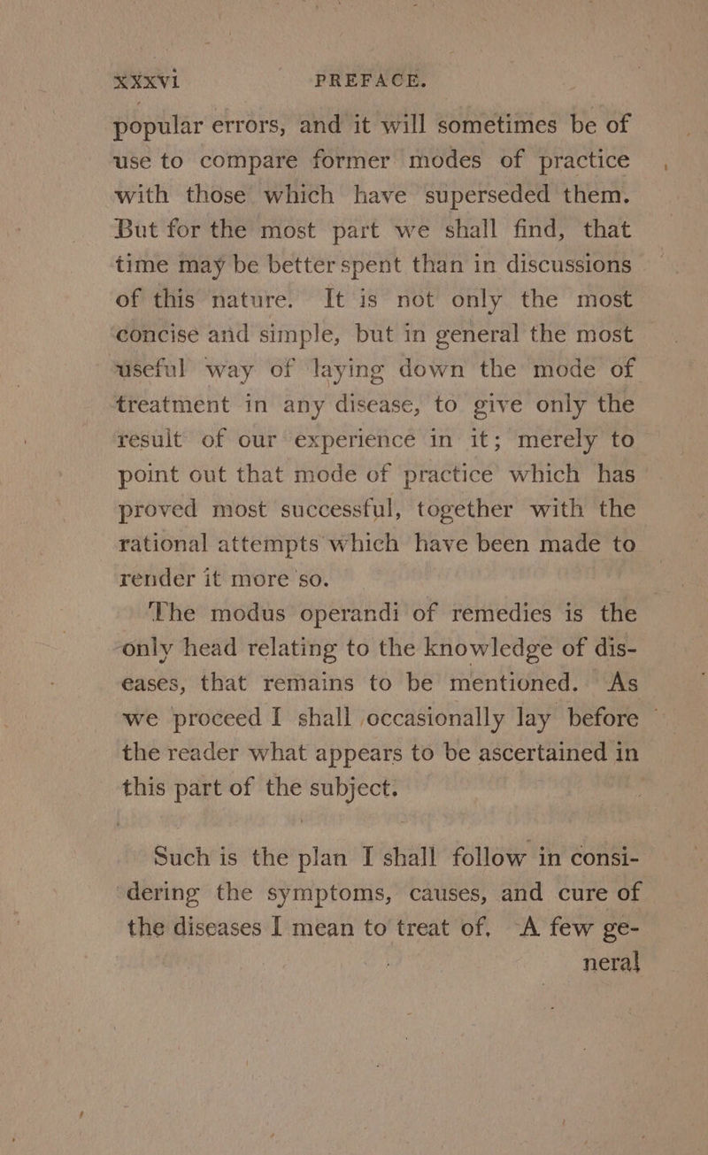 popular errors, and it will sometimes be of use to compare former modes of practice with those which have superseded them. But for the most part we shall find, that time may be betterspent than in discussions of this nature. It is not only the most concise and simple, but in general the most useful way of laying down the mode of treatment in any disease, to give only the result of our experience in it; merely to point out that mode of practice’ which has — proved most successful, together with the rational attempts which have been made to render it more so. ‘The modus operandi of remedies is the only head relating to the knowledge of dis- eases, that remains to be mentioned. As we proceed I shall occasionally lay before — the reader what appears to be peer eaniC aa in this part of the ae | | Stich is the “ I shall follow in consi- ‘dering the symptoms, causes, and cure of the diseases | mean to treat of. “A few ge- neral