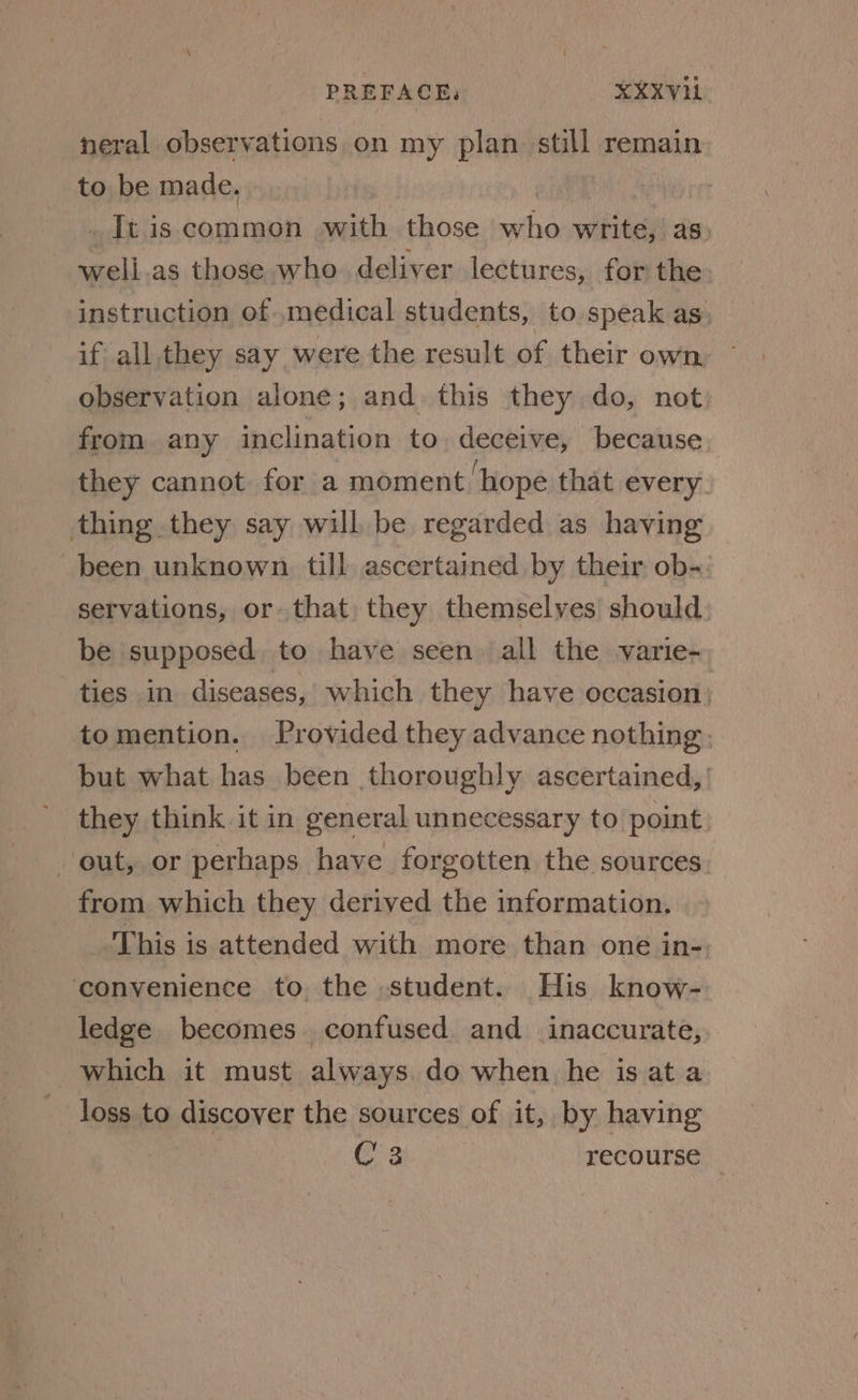 neral observations on my plan still remain to be made. _ It. is common swith ay who write, as: well as those who deliver lectures, for the instruction of medical students, to speak as, if all they say were the result of their own observation alone; and. this they do, not from any inclination to deceive, because they cannot for a moment ‘hope that every thing they say will be regarded as having been unknown. till ascertamed by their ob- servations, or that they themselves should be supposed to have seen ‘all the varie- ties in diseases, which they have occasion) tomention. Provided they advance nothing; but what has been thoroughly ascertained, | they think it in general unnecessary to point out, or perhaps have forgotten the sources from which they derived the information, This is attended with more than one in- ‘convenience to the student. His know- ledge becomes confused and inaccurate, which it must always. do when he is ata loss to discover the sources of it, by having C3 recourse