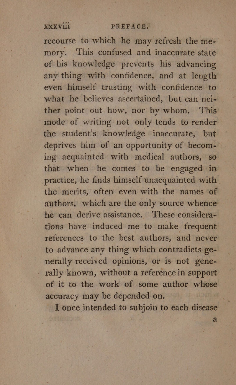EXXViii PREFACE. _ recourse to which he may refresh the me- mory. This confused and inaccurate state of his knowledge prevents his advancing any thing with confidence, and at length even himself trusting with confidence to what he believes ascertained, but can nei- ther point out how, nor by whom. This mode of writing not only tends to render the student’s knowledge inaccurate, but deprives him of an opportunity of becom- ing acquainted with medical authors, so that when he comes to be engaged in practice, he finds himself unacquainted with. the merits, often even with the names of authors, which are the only source whence he can derive assistance. ‘These considera- tions have induced me to make frequent references to the best authors, and never to advance any thing which contradicts ge- nerally received opinions, or is not gene- rally known, without a reference in support of it to the work of some author whose - accuracy may be depended on. I once intended to subjoin to each disease a