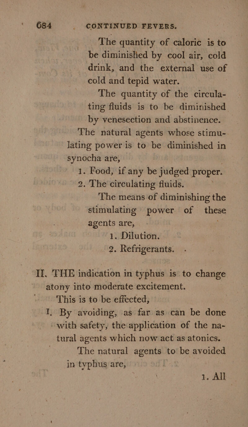 _ The quantity of caloric is to be diminished by cool air, cold drink, and the external use of cold and tepid water. | The quantity of the circula- ting fluids is to be diminished by venesection and abstinence. The natural agents whose stimu-. lating power is to be diminished in synocha are, 1. Food, if any be judged proper. 2. The circulating fluids. _ The means of diminishing the stimulating power of these agents are, iy 1, Dilution. 2. Refrigerants. Il. THE indication in typhus is to change atony into moderate excitement. This is to be effected, I. By avoiding, as far as can be done with safety, the application of the na- tural agents which now act as atonics. The natural agents to be avoided in typhus are, | 1. All