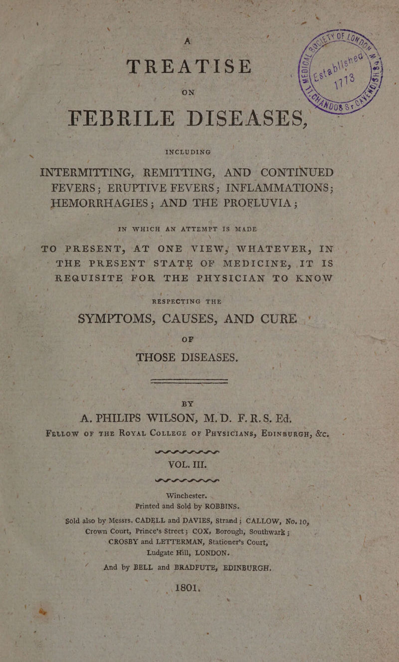 TREATISE ON INCLUDING INTERMITTING, REMITTING, AND CONTINUED FEVERS; ERUPTIVE FEVERS; INFLAMMATIONS; HEMORRHAGIES ; AND THE PROELUVIA ; ~ IN WHICH AN ATTEMPT IS MADE : \ / TO PRESENT, AT ONE VIEW, WHATEVER, IN: , - THE PRESENT STATE OF MEDICINE, IT IS REQUISITE FOR THE PHYSICIAN TO KNOW ecackeine THE SYMPTOMS, CAUSES, AND CURE ° t OF : THOSE DISEASES. BY | A. PHILIPS WILSON, M.D. F.R.S. Ed, Fettow oF THE Royat CoLtece or Puysicians, Epinsurcn, &c, PLL LPL LL VOL. II. PIPL IPL AL Winchester. Printed and Sold by ROBBINS. Sold also by Messrs. CADELL and DAVIES, Strand ; CALLOW, No. 10, Crown Court, Prince’s Street; COX; Borough, Southwark ; ‘CROSBY and LETTERMAN, Stationer’s Court, Ludgate Hill, LONDON. . “ And by BELL and BRADFUTE, EDINBURGH. 1801,