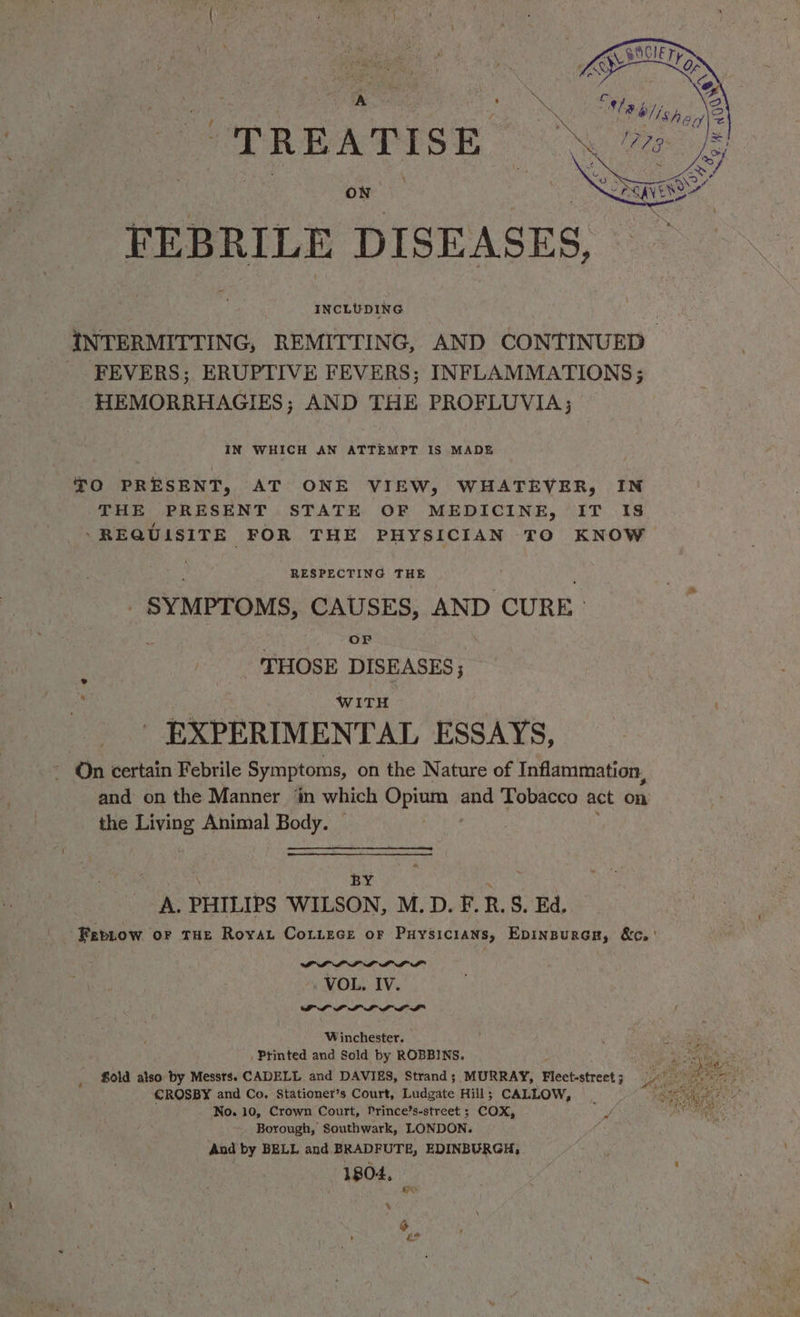 TREATISE FEBRILE DISEASES, INCLUDING iNTERMITTING, REMITTING, AND CONTINUED FEVERS; ERUPTIVE FEVERS; INFLAMMATIONS; HEMORRHAGIES; AND THE PROFLUVIA; IN WHICH AN ATTEMPT IS MADE TO PRESENT, AT ONE VIEW, WHATEVER, IN THE PRESENT STATE OF MEDICINE, IT IS ‘REQUISITE FOR THE PHYSICIAN TO KNOW RESPECTING THE _ SYMPTOMS, CAUSES, AND CURE» OF . THOSE DISEASES ; WITH - EXPERIMENTAL ESSAYS, On certain Febrile Symptoms, on the Nature of Inflammation, and on the Manner ‘in which Opium and Tobacco act on the Living Animal Body. 4 BY A. PHILIPS WILSON, M.D. F. R. S. Ed. Fepnow or tHe Royat Cotiece or Puysicians, EpinpurcH, &c.' NY a i a a a a VOL. IV. PP? PLL LDL Winchester. di a _ Printed and Sold by ROBBINS. Bee ran Sold also by Messrs. CADELL and DAVIES, Strand; MURRAY, Fleet-street Late CROSBY and Co. Stationer’s Court, Ludgate Hill; CALLOW, oe No. 10, Crown Court, Prince’s-street ; COX, Borough, Southwark, LONDON. And by BELL and BRADFUTE, EDINBURGH, 1804, HY ‘ ‘ on
